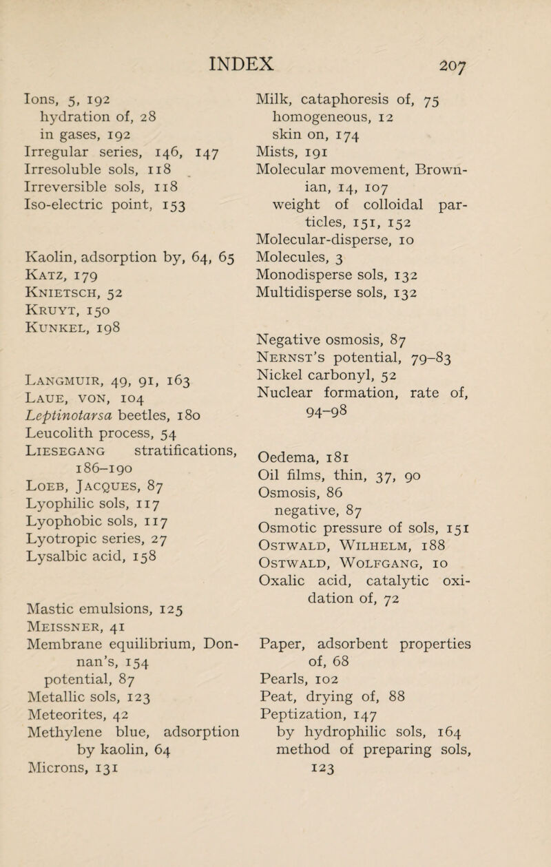Ions, 5, 192 hydration of, 28 in gases, 192 Irregular series, 146, 147 Irresoluble sols, 118 Irreversible sols, 118 Iso-electric point, 153 Kaolin, adsorption by, 64, 65 Katz, 179 Knietsch, 52 Kruyt, 150 Kunkel, 198 Langmuir, 49, 91, 163 Laue, von, 104 Leptinotarsa beetles, 180 Leucolith process, 54 Liesegang stratifications, 186-190 Loeb, Jacques, 87 Lyophilic sols, 117 Lyophobic sols, 117 Lyotropic series, 27 Lysalbic acid, 158 Mastic emulsions, 125 Meissner, 41 Membrane equilibrium, Don- nan’s, 154 potential, 87 Metallic sols, 123 Meteorites, 42 Methylene blue, adsorption by kaolin, 64 Microns, 131 Milk, cataphoresis of, 75 homogeneous, 12 skin on, 174 Mists, 191 Molecular movement, Brown¬ ian, 14, 107 weight of colloidal par¬ ticles, 151, 152 Molecular-disperse, 10 Molecules, 3 Monodisperse sols, 132 Multidisperse sols, 132 Negative osmosis, 87 Nernst’s potential, 79-83 Nickel carbonyl, 52 Nuclear formation, rate of, 94-98 Oedema, 181 Oil films, thin, 37, 90 Osmosis, 86 negative, 87 Osmotic pressure of sols, 151 Ostwald, Wilhelm, 188 Ostwald, Wolfgang, 10 Oxalic acid, catalytic oxi¬ dation of, 72 Paper, adsorbent properties of, 68 Pearls, 102 Peat, drying of, 88 Peptization, 147 by hydrophilic sols, 164 method of preparing sols, 123