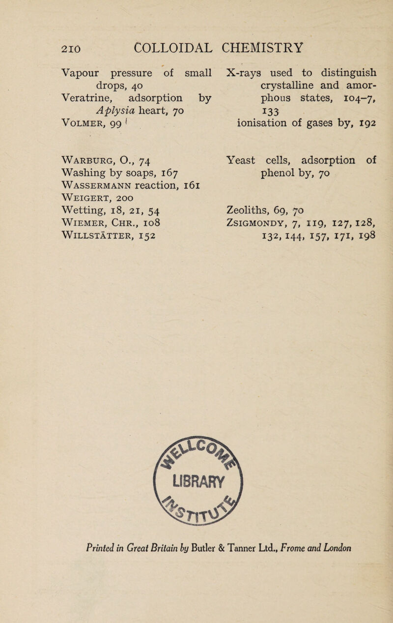 Vapour pressure of small drops, 40 Veratrine, adsorption by Aplysia heart, 70 Volmer, 99 * Warburg, O., 74 Washing by soaps, 167 Wassermann reaction, 161 Weigert, 200 Wetting, 18, 21, 54 Wiemer, Chr., 108 WlLLSTÄTTER, 152 X-rays used to distinguish crystalline and amor¬ phous states, 104-7, 133 ionisation of gases by, 192 Yeast cells, adsorption of phenol by, 70 Zeoliths, 69, 70 Zsigmondy, 7, 119, 127,128, 132, 144, 157, 171, 198 Printed in Great Britain by Butler & Tanner Ltd., Frame and London