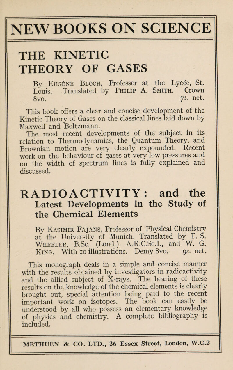 THE KINETIC THEORY OF GASES By Eugene Bloch, Professor at the Lycee, St. Louis. Translated by Philip A. Smith. Crown 8vo. 7s- net- This book offers a clear and concise development of the Kinetic Theory of Gases on the classical lines laid down by Maxwell and Boltzmann. The most recent developments of the subject in its relation to Thermodynamics, the Quantum Theory, and Brownian motion are very clearly expounded. Recent work on the behaviour of gases at very low pressures and on the width of spectrum lines is fully explained and discussed. RADIOACTIVITY: and the Latest Developments in the Study of the Chemical Elements By Kasimir Fajans, Professor of Physical Chemistry at the University of Munich. Translated by T. S. Wheeler, B.Sc. (Lond.), A.R.C.Sc.I., and W. G. King. With io illustrations. Demy 8vo. gs. net. This monograph deals in a simple and concise manner with the results obtained by investigators in radioactivity and the allied subject of X-rays. The bearing of these results on the knowledge of the chemical elements is clearly brought out, special attention being paid to the recent important work on isotopes. The book can easily be understood by all who possess an elementary knowledge of physics and chemistry. A complete bibliography is included.