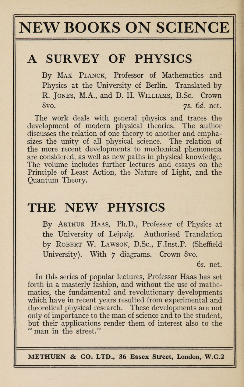 A SURVEY OF PHYSICS By Max Planck, Professor of Mathematics and Physics at the University of Berlin. Translated by R. Jones, M.A., and D. H. Williams, B.Sc. Crown 8vo. 75. 6d. net. The work deals with general physics and traces the development of modern physical theories. The author discusses the relation of one theory to another and empha¬ sizes the unity of all physical science. The relation of the more recent developments to mechanical phenomena are considered, as well as new paths in physical knowledge. The volume includes further lectures and essays on the Principle of Least Action, the Nature of Light, and the Quantum Theory. THE NEW PHYSICS By Arthur Haas, Ph.D., Professor of Physics at the University of Leipzig. Authorised Translation by Robert W. Lawson, D.Sc., F.Inst.P. (Sheffield University). With 7 diagrams. Crown 8vo. 65. net. In this series of popular lectures, Professor Haas has set forth in a masterly fashion, and without the use of mathe¬ matics, the fundamental and revolutionary developments which have in recent years resulted from experimental and theoretical physical research. These developments are not only of importance to the man of science and to the student, but their applications render them of interest also to the “ man in the street/'