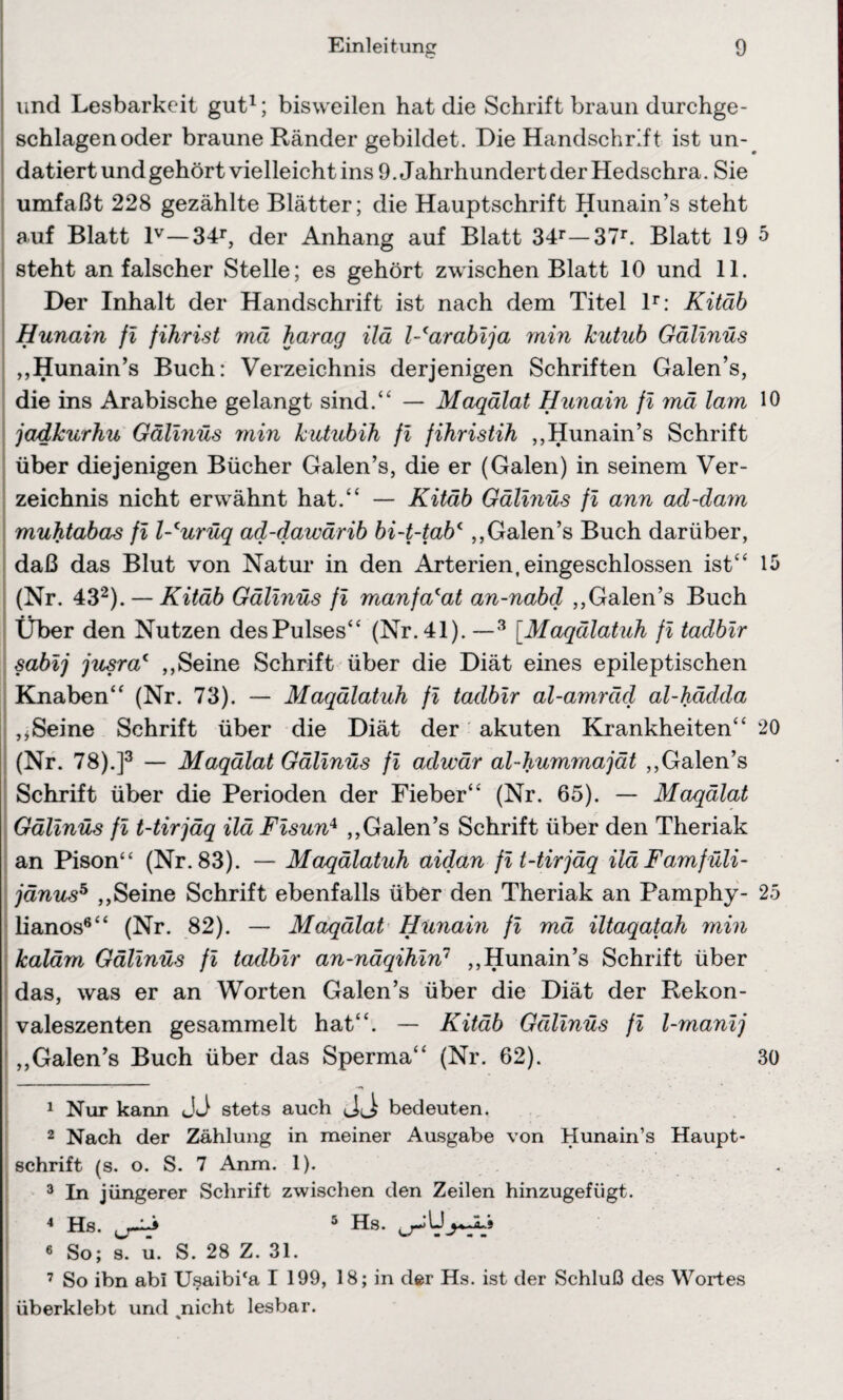 und Lesbarkeit gut1; bisweilen hat die Schrift braun durchge¬ schlagen oder braune Ränder gebildet. Die Handschrift ist un¬ datiert und gehört vielleicht ins 9. Jahrhundert der Hedschra. Sie umfaßt 228 gezählte Blätter; die Hauptschrift Hunain’s steht auf Blatt lv—34r, der Anhang auf Blatt 34r—37r. Blatt 19 steht an falscher Stelle; es gehört zwischen Blatt 10 und 11. Der Inhalt der Handschrift ist nach dem Titel lr: Kitäb Hunain fi fihrist mä harag ilä Warabija min kutub Gälinüs „Hunain’s Buch: Verzeichnis derjenigen Schriften Galen’s, die ins Arabische gelangt sind.“ — Maqälat Hunain fi mä lam jadkurhu Gälinüs min kutubih fi fihristih „Hunain’s Schrift über diejenigen Bücher Galen’s, die er (Galen) in seinem Ver¬ zeichnis nicht erwähnt hat.“ — Kitäb Gälinüs fi ann ad-dam muhtabas fi l-curüq ad-dawärib bi-t-tabc,,Galen’s Buch darüber, daß das Blut von Natur in den Arterien, eingeschlossen ist“ (Nr. 432). — Kitäb Gälinüs fi manfa(at an-nabd „Galen’s Buch • * Uber den Nutzen des Pulses“ (Nr. 41). —3 [.Maqälatuh fi tadbir sabij jusra4 „Seine Schrift über die Diät eines epileptischen Knaben“ (Nr. 73). — Maqälatuh fi tadbir al-amräd al-hädda „Seine Schrift über die Diät der akuten Krankheiten“ (Nr. 78).]3 — Maqälat Gälinüs fi adwär al-hummajät „Galen’s Schrift über die Perioden der Fieber“ (Nr. 65). — Maqälat Gälinüs fi t-tirjäq ilä Fisun4 „Galen’s Schrift über den Theriak an Pison“ (Nr. 83). — Maqälatuh aidan fi t-tirjäq ilä Famfüli- jänus5 „Seine Schrift ebenfalls über den Theriak an Pamphy- lianos6“ (Nr. 82). — Maqälat Hunain fi mä iltaqatah min kaläm Gälinüs fi tadbir an-näqihin1 „Hunain’s Schrift über das, was er an Worten Galen’s über die Diät der Rekon¬ valeszenten gesammelt hat“. — Kitäb Gälinüs fi l-manij „Galen’s Buch über das Sperma“ (Nr. 62). 1 Nur kann JJ stets auch bedeuten. 2 Nach der Zählung in meiner Ausgabe von Hunain’s Haupt¬ schrift (s. o. S. 7 Anm. 1). 3 In jüngerer Schrift zwischen den Zeilen hinzugefügt. 4 Hs. 5 Hs. 6 So; s. u. S. 28 Z. 31. 7 So ihn abi Usaibi‘a I 199, 18; in der Hs. ist der Schluß des Wortes überklebt und %nicht lesbar. 5 10 15 20 25 30