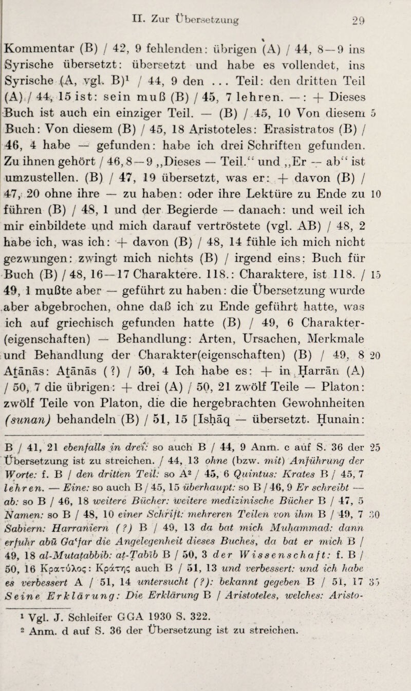 % Kommentar (B) / 42, 9 fehlenden: übrigen (A) / 44, 8 — 9 ins Syrische übersetzt: übersetzt und habe es vollendet, ins Syrische (A, vgl. B)1 / 44, 9 den ... Teil: den dritten Teil (A) / 44, 15 ist: sein muß (B) / 45, 7 lehren. — : -f- Dieses Buch ist auch ein einziger Teil. — (B) / 45, 10 Von diesem 5 Buch: Von diesem (B) / 45, 18 Aristoteles: Erasistratos (B) / 46, 4 habe — gefunden: habe ich drei Schriften gefunden. Zu ihnen gehört / 46, 8 — 9 ,,Dieses — Teil.“ und ,,Er — ab“ ist umzustellen. (B) / 47, 19 übersetzt, was er: -f- davon (B) / 47, : 20 ohne ihre — zu haben: oder ihre Lektüre zu Ende zu 10 führen (B) / 48, 1 und der Begierde — danach: und weil ich mir einbildete und mich darauf vertröstete (vgl. AB) / 48, 2 habe ich, was ich: -f- davon (B) / 48, 14 fühle ich mich nicht gezwungen: zwingt mich nichts (B) / irgend eins: Buch für Buch (B) / 48, 16—17 Charaktere. 118.: Charaktere, ist 118. / 15 49, 1 mußte aber — geführt zu haben: die Übersetzung wurde aber abgebrochen, ohne daß ich zu Ende geführt hatte, was ich auf griechisch gefunden hatte (B) / 49, 6 Charakter¬ eigenschaften) — Behandlung: Arten, Ursachen, Merkmale und Behandlung der Charakter(eigenschaften) (B) / 49, 8 20 Atänäs: Atänäs (?) / 50, 4 Ich habe es: -f- in Harrän (A) / 50, 7 die übrigen: -f- drei (A) / 50, 21 zwölf Teile — Platon: zwölf Teile von Platon, die die hergebrachten Gewohnheiten (sunan) behandeln (B) / 51, 15 [Ishäq — übersetzt. Hunain: B / 41, 21 ebenfalls in drei: so auch B / 44, 9 Anm. c auf S. 36 der 25 Übersetzung ist zu streichen. / 44, 13 ohne (bzw. mit) Anführung der Worte: f. B / den dritten Teil: so A2 / 45, 6 Quintus: Krates B / 45, 7 lehren. — Eine: so auch B/45, 15 überhaupt: so B(/46, 9 Er schreibt — ab: so B / 46, 18 weitere Bücher: weitere medizinische Bücher B / 47, 5 Namen: so B / 48, 10 einer Schrift: mehreren Teilen von ihm B / 49, 7 30 Sabiern: Harraniern (?) B / 49, 13 da bat mich Muhammad: dann erfuhr abü Ga'far die Angelegenheit dieses Buches, da bat er mich B / 49, 18 al-Mutatabbib: at-Tabib B / 50, 3 der Wissenschaft: f. B / 50, 16 KpaTuXo?: Kparr^ auch B / 51, 13 und verbessert: und ich habe es verbessert A / 51, 14 untersucht (?): bekannt gegeben B / 51, 17 35 Seine Erklärung: Die Erklärung B / Aristoteles, welches: Aristo• 1 Vgl. J. Schleifer GGA 1930 S. 322.