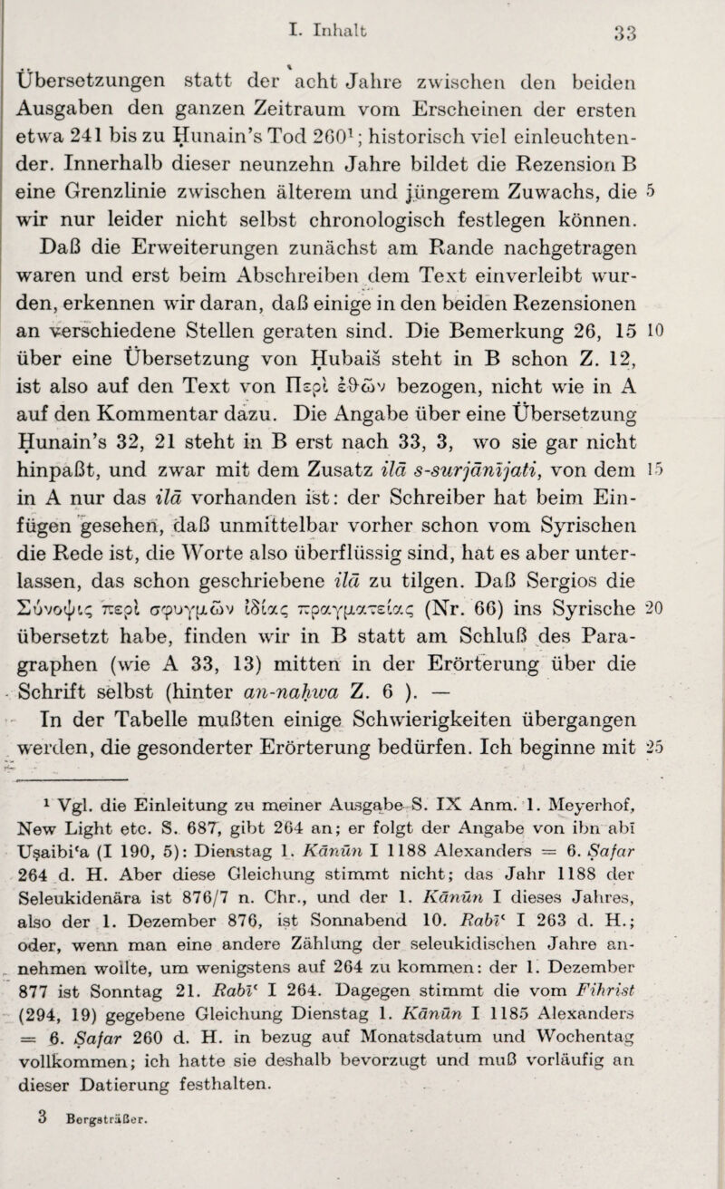 Übersetzungen statt der acht Jahre zwischen den beiden Ausgaben den ganzen Zeitraum vom Erscheinen der ersten etwa 241 bis zu Hunain’s Tod 2601 * 3; historisch viel einleuchten¬ der. Innerhalb dieser neunzehn Jahre bildet die Rezension B eine Grenzlinie zwischen älterem und jüngerem Zuwachs, die wir nur leider nicht selbst chronologisch festlegen können. Daß die Erweiterungen zunächst am Rande nachgetragen waren und erst beim Abschreiben dem Text einverleibt wur¬ den, erkennen wir daran, daß einige in den beiden Rezensionen an verschiedene Stellen geraten sind. Die Bemerkung 26, 15 über eine Übersetzung von Hubais steht in B schon Z. 12, ist also auf den Text von nspl sücav bezogen, nicht wie in A auf den Kommentar dazu. Die Angabe über eine Übersetzung Hunain’s 32, 21 steht in B erst nach 33, 3, wo sie gar nicht hinpaßt, und zwar mit dem Zusatz ilä s-surjänijati, von dem in A nur das ilä vorhanden ist: der Schreiber hat beim Ein¬ fügen gesehen, daß unmittelbar vorher schon vom Syrischen die Rede ist, die Worte also überflüssig sind, hat es aber unter¬ lassen, das schon geschriebene ilä zu tilgen. Daß Sergios die 7ü£pi o'puyfjicov —paypavsiag (Nr. 66) ins Syrische übersetzt habe, finden wir in B statt am Schluß des Para¬ graphen (wie A 33, 13) mitten in der Erörterung über die Schrift selbst (hinter an-nahwa Z. 6 ). — In der Tabelle mußten einige Schwierigkeiten übergangen werden, die gesonderter Erörterung bedürfen. Ich beginne mit 1 Vgl. die Einleitung zu meiner Ausgabe S. IX Anm. 1. Meyerhof, New Light etc. S. 687, gibt 264 an; er folgt der Angabe von ibn abl U§aibi*a (I 190, 5): Dienstag 1. Känün I 1188 Alexanders = 6. Safar 264 d. H. Aber diese Gleichung stimmt nicht; das Jahr 1188 der Seleukidenära ist 876/7 n. Chr., und der 1. Känün I dieses Jahres, also der 1. Dezember 876, ist Sonnabend 10. Rabl* I 263 d. H.; oder, wenn man eine andere Zählung der seleukidischen Jahre an- „ nehmen wollte, um wenigstens auf 264 zu kommen: der 1. Dezember 877 ist Sonntag 21. Rabl' I 264. Dagegen stimmt die vom Fihrist (294, 19) gegebene Gleichung Dienstag 1. Känün I 1185 Alexanders = 6. Safar 260 d. H. in bezug auf Monatsdatum und Wochentag vollkommen; ich hatte sie deshalb bevorzugt und muß vorläufig an dieser Datierung festhalten. 3 Borgsträßer. 5 10 15 20 25