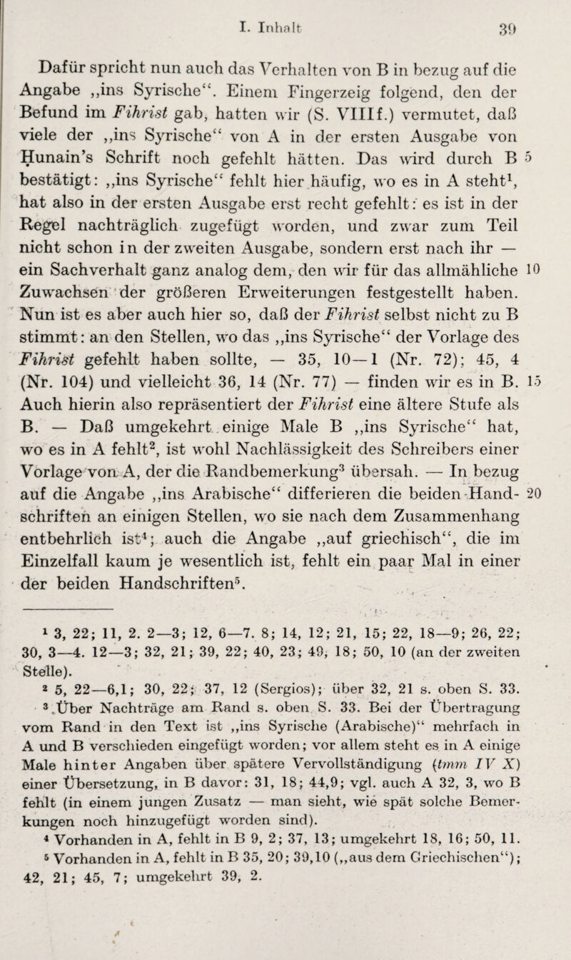 Dafür spricht nun auch das Verhalten von B in bezug auf die Angabe ,,ins Syrische“. Einem Fingerzeig folgend, den der Befund im Fihrist gab, hatten wir (S. VIIIf.) vermutet, daß viele der ,,ins Syrische“ von A in der ersten Ausgabe von Hunain’s Schrift noch gefehlt hätten. Das wird durch B 5 bestätigt: ,,ins Syrische“ fehlt hier häufig, wo es in A steht1, hat also in der ersten Ausgabe erst recht gefehlt:' es ist in der Regel nachträglich zugefügt worden, und zwar zum Teil nicht schon in der zweiten Ausgabe, sondern erst nach ihr — ein Sachverhalt ganz analog dem, den vir für das allmähliche 10 Zuwachsen der größeren Erweiterungen festgestellt haben. Nun ist es aber auch hier so, daß der Fihrist selbst nicht zu B stimmt: an den Stellen, wo das ,,ins Syrische“ der Vorlage des Fihrist gefehlt haben sollte, — 35, 10—1 (Nr. 72); 45, 4 (Nr. 104) und vielleicht 36, 14 (Nr. 77) — finden wir es in B. 15 Auch hierin also repräsentiert der Fihrist eine ältere Stufe als B. — Daß umgekehrt einige Male B ,,ins Syrische“ hat, wo es in A fehlt2, ist wohl Nachlässigkeit des Schreibers einer Vorlage von A, der die Randbemerkung3 übersah. — In bezug auf die Angabe ,,ins Arabische“ differieren die beiden Hand- 20 Schriften an einigen Stellen, wo sie nach dem Zusammenhang entbehrlich ist4; auch die Angabe ,,auf griechisch“, die im Einzelfall kaum je wesentlich ist, fehlt ein paar Mal in einer der beiden Handschriften5. 1 3, 22; 11, 2. 2—3; 12, 6—7. 8; 14, 12; 21, 15; 22, 18—9; 26, 22; 30, 3—4. 12—3; 32, 21; 39, 22; 40, 23; 49, 18; 50, 10 (an der zweiten Stelle). 2 5, 22—6,1; 30, 22; 37, 12 (Sergios); über 32, 21 s. oben S. 33. AÜber Nachträge am Rand s. oben S. 33. Bei der Übertragung vom Rand in den Text ist ,,ins Syrische (Arabische)“ mehrfach in A und B verschieden eingefügt worden; vor allem steht es in A einige Male hinter Angaben über spätere Vervollständigung (t?nm IV X) einer Übersetzung, in B davor: 31, 18; 44,9; vgl. auch A 32, 3, wo B fehlt (in einem jungen Zusatz — man sieht, wie spät solche Bemer¬ kungen noch hinzugefügt worden sind). 4 Vorhanden in A, fehlt in B 9, 2; 37, 13; umgekehrt 18, 16; 50, 11. 5 Vorhanden in A, fehlt in B 35, 20; 39,10 (,,aus dem Griechischen“); 42, 21; 45, 7; umgekehrt 39, 2.
