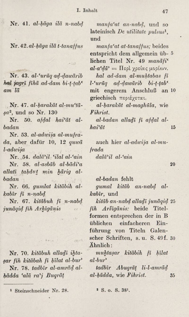 Nr. 41. al-häga ilä n-nabd Nr. 42. al-häga ilä t-tanaffus Nr. 43. al-'urüq ad-dawärib h&l jagri fihäi ad-dam bi-t-tab* am lä Nr. 47. al-harakät al-muHä- sa2, und so Nr. 130 Nr. 50. afdal hai'ät al- badan Nr. 53. al-adwija al-mufra- da, aber dafür 10, 12 quwä l-adwija . ,., . Nr. 54. dahVil Hlal al-'ain Nr. 58. al-asbäb al-bädVa allati tahdvt min härig al- badan Nr. 66. gumlat kitäbih al- kabir fi n-nabd Nr. 67. kitäbuh fi n-nabd junäqid fih Arhigänhs Nr. 70. kitäbuh alladi ihta- sar fih kitäbah fi hilat al-buF Nr. 78. tadbir al-amräd al- hädda lalä ralj Buqrät manfacat an-nabd, und so lateinisch De utilitate pulsus1, und manfa(at at-tanaffus; beides entspricht dem allgemein üb- 5 liehen Titel Nr. 49 manäfi4 al-a'dä* = Flspl /pzla.c, pioptcov. hal ad-dam al-muhtabas fi l-'urüq ad-dawärib bi-t-tabc mit engerem Anschluß an 10 griechisch 'jizpit/zzon. al-harakät al-maghüla, wie F ihr ist. al-badan alladi fi afdal al- haVät 15 auch hier al-adwija al-mu- frada dahVil al-lain 20 al-badan fehlt gumal kitäb an-nabd al- kabir, und kitäb an-nabd alladi junäqid 25 fih Arsigänis: beide Titel - formen entsprechen der in B üblichen einfacheren Ein¬ führung von Titeln Galen- scher Schriften, s. u. S. 49f. 30 Ähnlich : muhtasar kitäbih fi hilat al-buV tadbir Abuqrät li-l-amräd al-hädda, wie Fihrist. 35 1 Steinschneider Nr. 28. 2 S. o. S. 381.