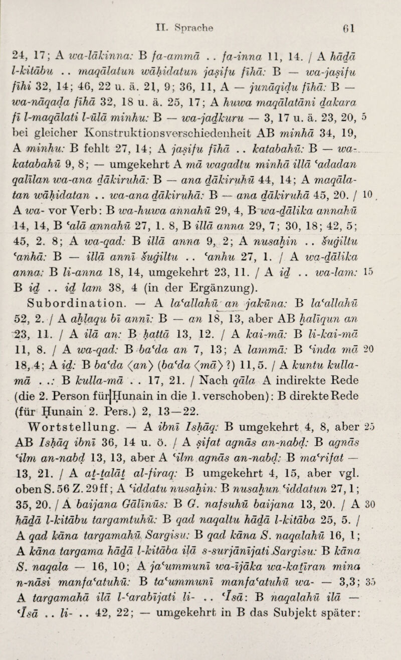 24, 17; A wa-läkinna: B fa-ammä . . fa-inna 11, 14. / A hädä l-kitäbu . . maqälatun wähidatun jasifu fihä: B — wa-jasifu flhi 32, 14; 40, 22 u. ä. 21, 9; 36, 11, A — junäqidu fihä: B — wa-näqada fihä 32, 18 u. ä. 25, 17; A huwa maqälatäni dakaro fi l-maqälati l-ülä minhu: B — wa-jadkuru — 3, 17 u. ä. 23, 20, 5 bei gleicher Konstruktionsverschiedenheit AB minhä 34, 19, A minhu: B fehlt 27, 14; A jasifu fihä .. katabahü: B — wa«... katabahü 9, 8; — umgekehrt A mä wagadtu minhä illä ‘adadan qalilan wa-ana däkiruhä: B — ana däkiruhü 44, 14; A maqäla- tan wähidatan .. wa-ana däkiruhä: B — ana däkiruhä 45, 20. / 10, A wa- vor Verb: B wa-huwa annahü 29, 4, B wa-dälika annahü 14, 14, B calä annahü 27, 1. 8, B illä anna 29, 7; 30, 18; 42, 5; 45, 2. 8; A iva-qad: B illä anna 9, 2; A nusahin .. sugiltu canhä: B — illä anni sugiltu .. canhu 27, 1. / A wa-dälika anna: B li-anna 18, 14, umgekehrt 23, 11. / A id .. wa-lam: 15 B id . . id lam 38, 4 (in der Ergänzung). Subordination. — A la'allahü an jaküna: B lacallahü 52, 2. / A ahlaqu bi anni: B — an 18, 13, aber AB haliqun an 23, 11. / A ilä an: B haltet 13, 12. / A kai-mä: B li-kai-mä 11, 8. / A wa-qad: B ba'da an 7, 13; A lammä: B Hnda mä 20 18, 4; A id: B bacda <an) (bacda <mä) ?) 11,5. / A kuntu kidla- mä . B kulla-mä . . 17, 21. / Nach qäla A indirekte Rede (die 2. Person fürjHunain in die 1. verschoben): B direkte Rede (für Hunain 2. Pers.) 2, 13—22. Wortstellung. — A ibni Ishäq: B umgekehrt 4, 8, aber 25 A.B Ishäq ibni 36, 14 u. ö. / A sifat agnäs an-nabd: B agnäs Hlm an-nabd 13, 13, aber A Hlm agnäs an-nabd: B macrifat — 13, 21. / A at-talät al-firaq: B umgekehrt 4, 15, aber vgl. oben S. 56 Z. 29ff; A Hddatu nusahin: B nusahun Hddatun 27,1; 35, 20. / A baijana Gälinüs: B G. nafsuhü baijana 13, 20. / A 30 hädä l-kitäbu targamtuhü: B qad naqaltu hädä l-kitäba 25, 5. / A qad käna targamahü Sargisu: B qad käna S. naqalahü 16, l; A käna targama hädä l-kitäba ilä s-surjänijati Sargisu: B käna S. naqala — 16, 10; A jacummuni wa-ijäka wa-katiran mina n-näsi manfa'atuhü: B ta^ummuni manfacatuhü wa- — 3,3; 35 A targamahä ilä l-carabijati li- .. cIsä: B naqalahü ilä — (Isä .. li- .. 42, 22; — umgekehrt in B das Subjekt später: