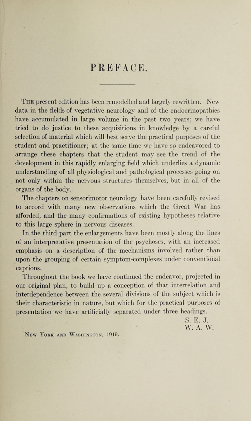 PREFACE. The present edition has been remodelled and largely rewritten. New data in the fields of vegetative neurology and of the endocrinopathies have accumulated in large volume in the past two years; we have tried to do justice to these acquisitions in knowledge by a careful selection of material which will best serve the practical purposes of the student and practitioner; at the same time we have so endeavored to arrange these chapters that the student may see the trend of the development in this rapidly enlarging field which underlies a dynamic understanding of all physiological and pathological processes going on not only within the nervous structures themselves, but in all of the organs of the body. The chapters on sensorimotor neurology have been carefully revised to accord with many new observations which the Great War has afforded, and the many confirmations of existing hypotheses relative to this large sphere in nervous diseases. In the third part the enlargements have been mostly along the lines of an interpretative presentation of the psychoses, with an increased emphasis on a description of the mechanisms involved rather than upon the grouping of certain symptom-complexes under conventional captions. Throughout the book we have continued the endeavor, projected in our original plan, to build up a conception of that interrelation and interdependence between the several divisions of the subject which is their characteristic in nature, but which for the practical purposes of presentation we have artificially separated under three headings. S. E. J. W. A. W. New York and Washington, 1919.