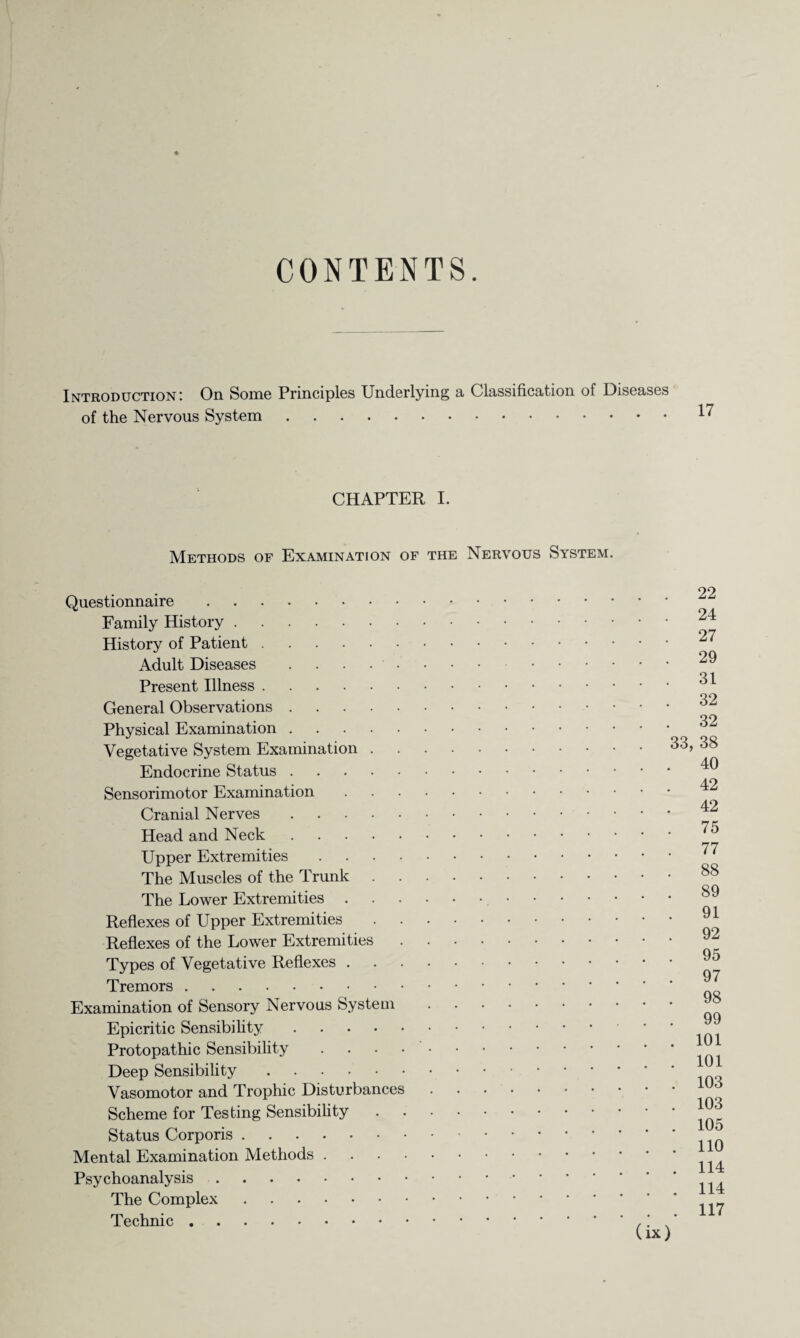 CONTENTS. Introduction: On Some Principles Underlying a Classification of Diseases of the Nervous System. CHAPTER I. Methods of Examination of the Nervous System. Questionnaire. Family History. History of Patient. Adult Diseases . . . . • Present Illness. General Observations. Physical Examination. Vegetative System Examination . Endocrine Status. Sensorimotor Examination Cranial Nerves. Head and Neck. Upper Extremities .... The Muscles of the Trunk The Lower Extremities . Reflexes of Upper Extremities . . Reflexes of the Lower Extremities Types of Vegetative Reflexes . Tremors. Examination of Sensory Nervous System Epicritic Sensibility. Protopathic Sensibility .... Deep Sensibility. Vasomotor and Trophic Disturbances Scheme for Testing Sensibility Status Corporis. Mental Examination Methods . Psychoanalysis. The Complex. Technic. 22 24 27 29 31 32 32 33, 38 40 42 42 75 77 88 89 91 92 95 97 98 99 101 101 103 103 105 110 114 114 . 117