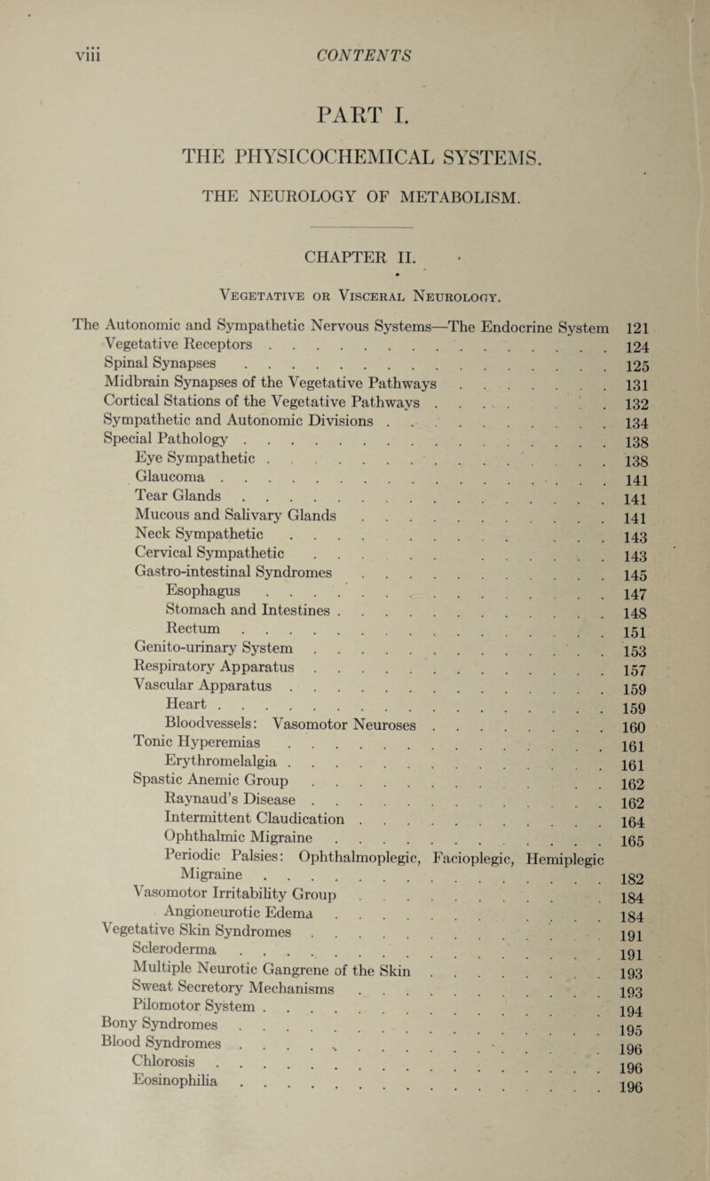 • • • PART I. THE PHYSICOCHEMICAL SYSTEMS. THE NEUROLOGY OF METABOLISM. CHAPTER II. m Vegetative or Visceral Neurology. The Autonomic and Sympathetic Nervous Systems—The Endocrine System 121 Vegetative Receptors.124 Spinal Synapses.125 Midbrain Synapses of the Vegetative Pathways.131 Cortical Stations of the Vegetative Pathways .... ... 132 Sympathetic and Autonomic Divisions.134 Special Pathology.13g Eye Sympathetic. 13g Glaucoma. 141 Tear Glands.141 Mucous and Salivary Glands.141 Neck Sympathetic. ... 143 Cervical Sympathetic ..... 143 Gastro-intestinal Syndromes.145 Esophagus.147 Stomach and Intestines.14g Rectum.151 Genito-urinary System.. . 153 Respiratory Apparatus.157 Vascular Apparatus.I59 Heart.. Bloodvessels: Vasomotor Neuroses.160 Tonic Hyperemias. 161 Erythromelalgia.161 Spastic Anemic Group. 162 Raynaud’s Disease.162 Intermittent Claudication.164 Ophthalmic Migraine.165 Periodic Palsies: Ophthalmoplegic, Facioplegic, Hemiplegic Migraine. Igo Vasomotor Irritability Group. .184 Angioneurotic Edema.Ig4 \ egetative Skin Syndromes. 191 Scleroderma. 191 Multiple Neurotic Gangrene of the Skin.193 Sweat Secretory Mechanisms. 193 Pilomotor System. ' 194 Bony Syndromes. : . V igc , Blood Syndromes ..• 196 Chlorosis. ^90 Eosinophilia. 190