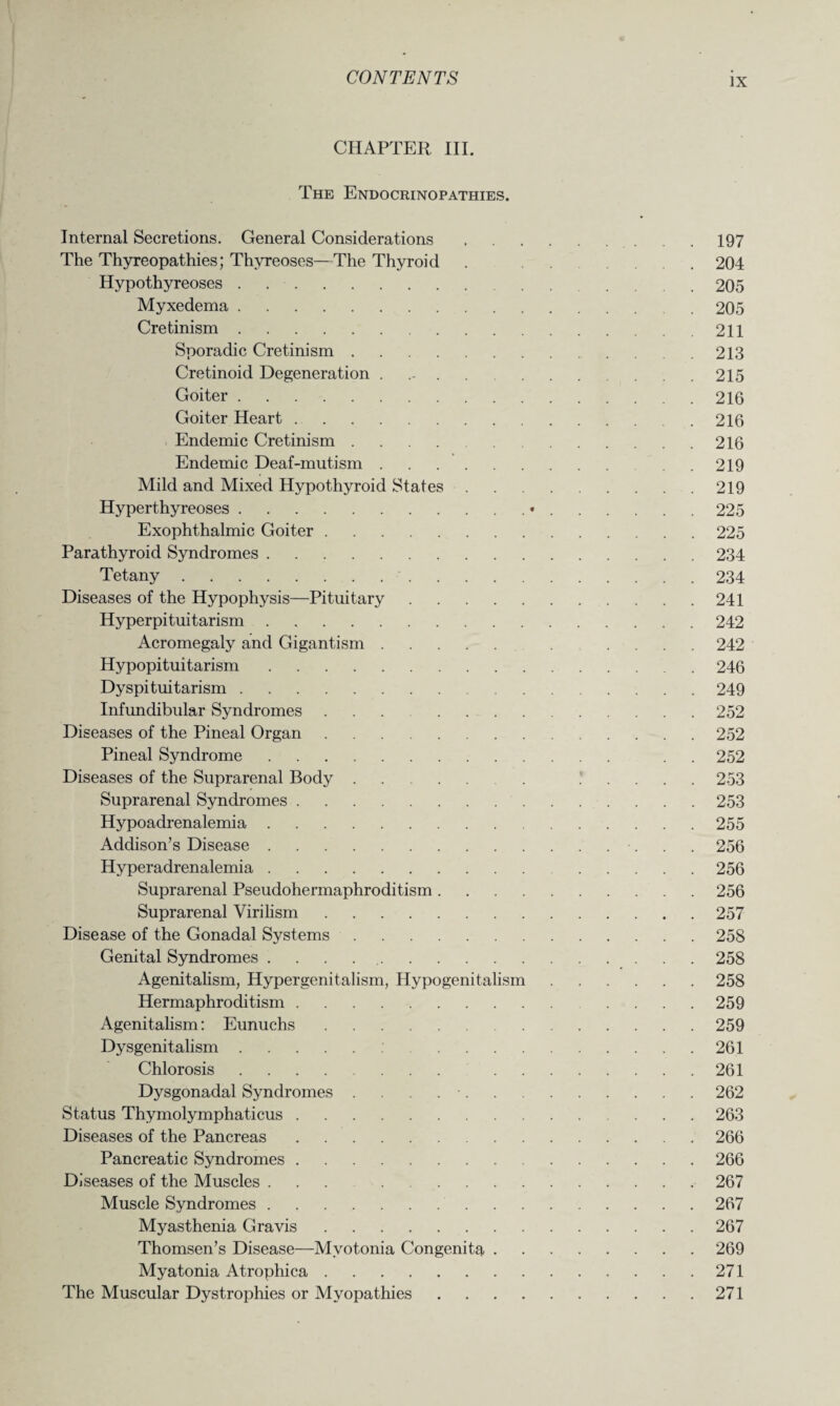 CHAPTER III. The Endocrinopathies. Internal Secretions. General Considerations. .197 The Thyreopathies; Thyreoses—The Thyroid . 204 Hypothyreoses. 205 Myxedema. . 205 Cretinism.211 Sporadic Cretinism. 213 Cretinoid Degeneration . 215 Goiter.216 Goiter Heart.216 Endemic Cretinism.216 Endemic Deaf-mutism. ..219 Mild and Mixed Hypothyroid States.219 Hyperthyreoses.•.225 Exophthalmic Goiter.225 Parathyroid Syndromes.234 Tetany. 234 Diseases of the Hypophysis—Pituitary.241 Hyperpituitarism.242 Acromegaly and Gigantism. . .... 242 Hypopituitarism.246 Dyspituitarism.249 Infundibular Syndromes ... 252 Diseases of the Pineal Organ.252 Pineal Syndrome. . 252 Diseases of the Suprarenal Body. . 253 Suprarenal Syndromes.253 Hypoadrenalemia.255 Addison’s Disease.•. . . 256 Hyperadrenalemia. 256 Suprarenal Pseudohermaphroditism.256 Suprarenal Virilism.257 Disease of the Gonadal Systems.258 Genital Syndromes . 258 Agenitalism, Hypergenitalism, Hypogenitalism.258 Hermaphroditism. 259 Agenitalism: Eunuchs.259 Dysgenitalism. 261 Chlorosis. 261 Dysgonadal Syndromes . •.262 Status Thymolymphaticus.263 Diseases of the Pancreas.266 Pancreatic Syndromes.266 Diseases of the Muscles ... 267 Muscle Syndromes.267 Myasthenia Gravis.267 Thomsen’s Disease—Myotonia Congenita.269 Myatonia Atrophica.271 The Muscular Dystrophies or Myopathies.271