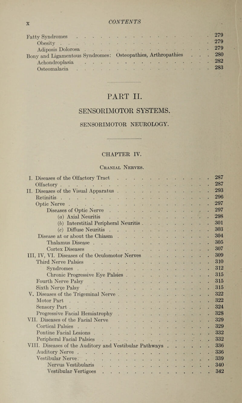 Fatty Syndromes. Obesity .. Adiposis Dolorosa. Bony and Ligamentous Syndromes: Osteopathies, Arthropathies Achondroplasia . Osteomalacia. 279 279 279 280 282 283 PART II. SENSORIMOTOR SYSTEMS. SENSORIMOTOR NEUROLOGY. CHAPTER IV. Cranial Nerves. I. Diseases of the Olfactory Tract.287 Olfactory.287 II. Diseases of the Visual Apparatus.293 Retinitis.296 Optic Nerve.297 Diseases of Optic Nerve.297 (a) Axial Neuritis.298 (ib) Interstitial Peripheral Neuritis.301 (c) Diffuse Neuritis.303 Disease at or about the Chiasm.304 Thalamus Disease.305 Cortex Diseases.307 III, IV, VI. Diseases of the Oculomotor Nerves.309 Third Nerve Palsies.310 Syndromes.312 Chronic Progressive Eye Palsies.315 Fourth Nerve Palsy.315 Sixth Nerye Palsy.315 V. Diseases of the Trigeminal Nerve.322 Motor Part.322 Sensory Part.324 Progressive Facial Hemiatrophy.328 VII. Diseases of the Facial Nerve.329 Cortical Palsies.329 Pontine Facial Lesions.332 Peripheral Facial Palsies.332 VIII. Diseases of the Auditory and Vestibular Pathways.336 Auditory Nerve.336 Vestibular Nerve.339 Nervus Vestibularis.340 Vestibular Vertigoes.342