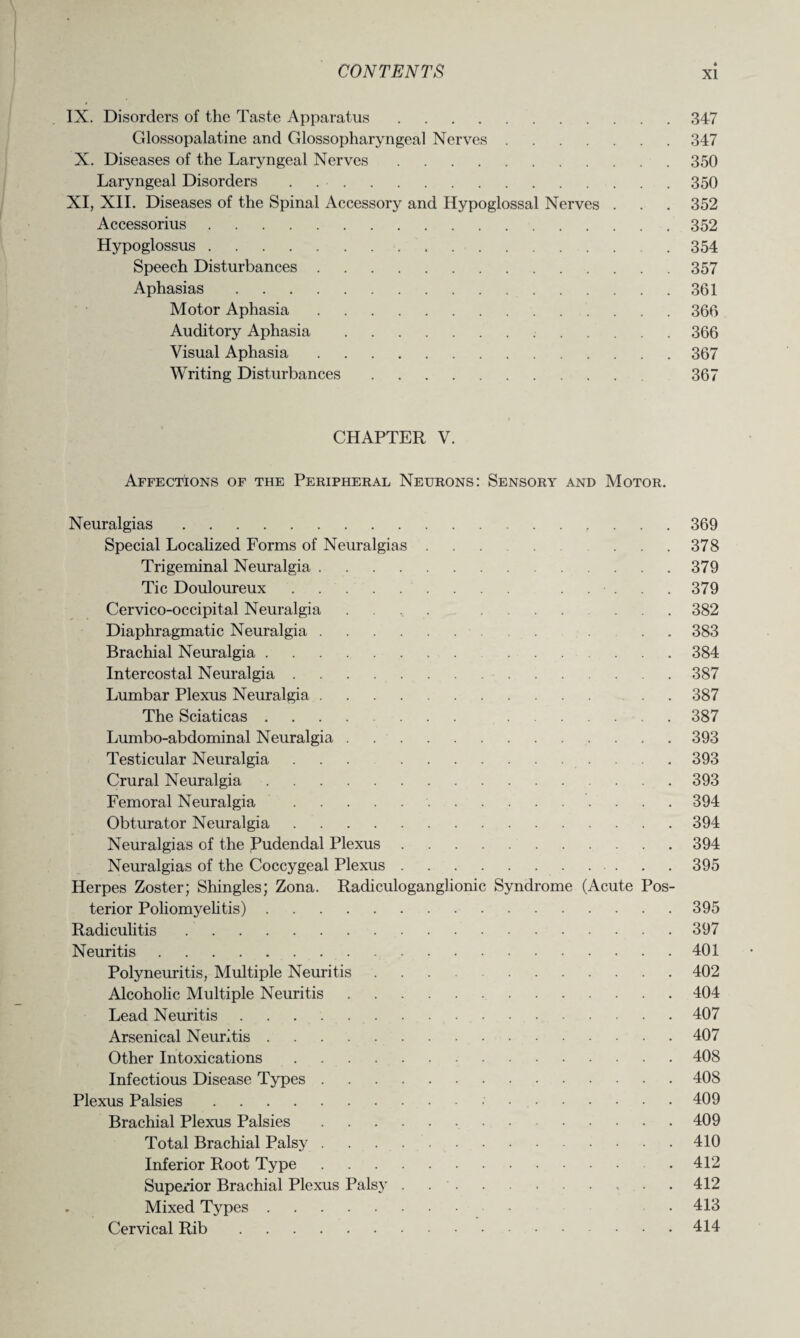 IX. Disorders of the Taste Apparatus.347 Glossopalatine and Glossopharyngeal Nerves.347 X. Diseases of the Laryngeal Nerves.350 Laryngeal Disorders . 350 XI, XII. Diseases of the Spinal Accessory and Hypoglossal Nerves . . . 352 Accessorius.352 Hypoglossus.354 Speech Disturbances.357 Aphasias.361 Motor Aphasia.366 Auditory Aphasia.366 Visual Aphasia.367 Writing Disturbances. 367 CHAPTER V. Affections of the Peripheral Neurons: Sensory and Motor. Neuralgias.369 Special Localized Forms of Neuralgias. ... 378 Trigeminal Neuralgia.379 Tic Douloureux. ..... 379 Cervico-occipital Neuralgia . . .. ....... 382 Diaphragmatic Neuralgia. ... 383 Brachial Neuralgia.384 Intercostal Neuralgia.387 Lumbar Plexus Neuralgia. . . 387 The Sciaticas. 387 Lumbo-abdominal Neuralgia.393 Testicular Neuralgia ... 393 Crural Neuralgia.393 Femoral Neuralgia . 394 Obturator Neuralgia.394 Neuralgias of the Pudendal Plexus.394 Neuralgias of the Coccygeal Plexus.395 Herpes Zoster; Shingles; Zona. Radiculoganglionic Syndrome (Acute Pos¬ terior Poliomyelitis).395 Radiculitis ..397 Neuritis.401 Polyneuritis, Multiple Neuritis. 402 Alcoholic Multiple Neuritis.404 Lead Neuritis ..407 Arsenical Neuritis.407 Other Intoxications.408 Infectious Disease Types.408 Plexus Palsies. 409 Brachial Plexus Palsies.409 Total Brachial Palsy.410 Inferior Root Type..412 Superior Brachial Plexus Pals}' . 412 Mixed Types. • 413 Cervical Rib.414