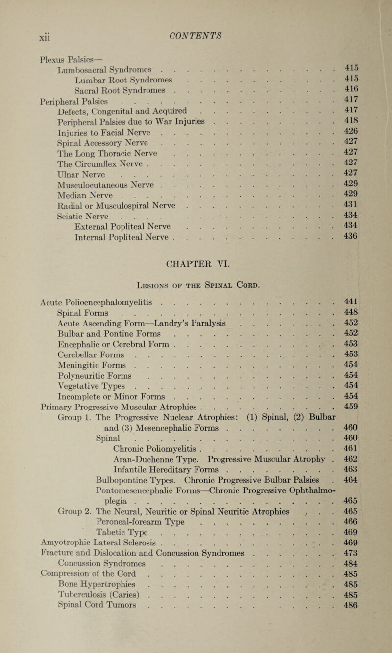 • * Xll Plexus Palsies— Lumbosacral Syndromes.415 Lumbar Root Syndromes.415 Sacral Root Syndromes.416 Peripheral Palsies.417 Defects, Congenital and Acquired.417 Peripheral Palsies due to War Injuries.418 Injuries to Facial Nerve.426 Spinal Accessory Nerve.427 The Long Thoracic Nerve.427 The Circumflex Nerve.427 Ulnar Nerve.427 Musculocutaneous Nerve.429 Median Nerve.429 Radial or Musculospiral Nerve.431 Sciatic Nerve.434 External Popliteal Nerve.434 Internal Popliteal Nerve.436 CHAPTER VI. Lesions of the Spinal Cord. Acute Polioencephalomyelitis.441 Spinal Forms.448 Acute Ascending Form—Landry’s Paralysis.452 Bulbar and Pontine Forms.452 Encephalic or Cerebral Form.453 Cerebellar Forms.453 Meningitic Forms.454 Polyneuritic Forms.454 Vegetative Types.454 Incomplete or Minor Forms.454 Primary Progressive Muscular Atrophies.459 Group 1. The Progressive Nuclear Atrophies: (1) Spinal, (2) Bulbar and (3) Mesencephalic Forms.460 Spinal.460 Chronic Poliomyelitis.461 Aran-Duchenne Type. Progressive Muscular Atrophy . 462 Infantile Hereditary Forms.463 Bulbopontine Types. Chronic Progressive Bulbar Palsies . 464 Pontomesencephalic Forms—Chronic Progressive Ophthalmo¬ plegia .465 Group 2. The Neural, Neuritic or Spinal Neuritic Atrophies . . . 465 Peroneal-forearm Type.466 Tabetic Type.469 Amyotrophic Lateral Sclerosis.469 Fracture and Dislocation and Concussion Syndromes.473 Concussion Syndromes . 484 Compression of the Cord.485 Bone Hypertrophies. 485 Tuberculosis (Caries).485 Spinal Cord Tumors. 486