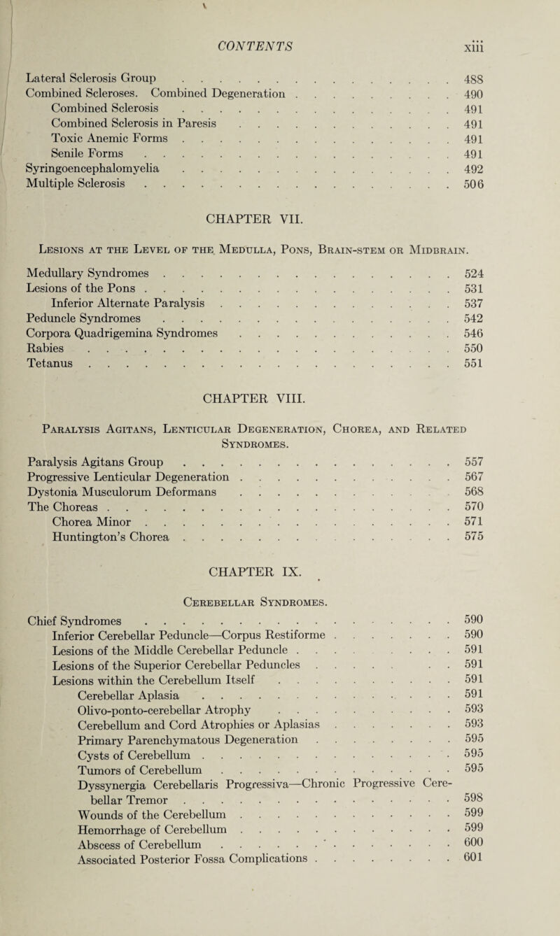 • • • Lateral Sclerosis Group .488 Combined Scleroses. Combined Degeneration.490 Combined Sclerosis.491 Combined Sclerosis in Paresis.491 Toxic Anemic Forms.491 Senile Forms. 491 Syringoencephalomyelia.492 Multiple Sclerosis.506 CHAPTER VII. Lesions at the Level of the Medulla, Pons, Brain-stem or Midbrain. Medullary Syndromes.524 Lesions of the Pons.531 Inferior Alternate Paralysis.537 Peduncle Syndromes.542 Corpora Quadrigemina Syndromes.546 Rabies.550 Tetanus.551 CHAPTER VIII. Paralysis Agitans, Lenticular Degeneration, Chorea, and Related Syndromes. Paralysis Agitans Group.557 Progressive Lenticular Degeneration.567 Dystonia Musculorum Deformans.568 The Choreas.570 Chorea Minor.571 Huntington’s Chorea.575 CHAPTER IX. Cerebellar Syndromes. Chief Syndromes.590 Inferior Cerebellar Peduncle—Corpus Restiforme.590 Lesions of the Middle Cerebellar Peduncle.591 Lesions of the Superior Cerebellar Peduncles. 591 Lesions within the Cerebellum Itself.591 Cerebellar Aplasia.591 Olivo-ponto-cerebellar Atrophy .593 Cerebellum and Cord Atrophies or Aplasias.593 Primary Parenchymatous Degeneration.595 Cysts of Cerebellum..595 Tumors of Cerebellum.595 Dyssynergia Cerebellaris Progressiva—Chronic Progressive Cere¬ bellar Tremor.598 Wounds of the Cerebellum.599 Hemorrhage of Cerebellum.599 Abscess of Cerebellum.'.600 Associated Posterior Fossa Complications.601