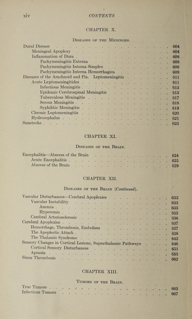 CHAPTER X. Diseases of the Meninges. Dural Disease.604 Meningeal Apoplexy.604 Inflammation of Dura.608 Pachymeningitis Externa.. 608 Pachymeningitis Interna Simplex.609 Pachymeningitis Interna Hemorrhagica . . . . . . . . 609 Diseases of the Arachnoid and Pia. Leptomeningitis.611 Acute Leptomeningitides.611 Infectious Meningitis.:.615 Epidemic Cerebrospinal Meningitis.615 Tuberculous Meningitis.617 Serous Meningitis.618 Syphilitic Meningitis.619 Chronic Leptomeningitis.620 Hydrocephalus. 621 Sunstroke.. . . .'.'.623 CHAPTER XI. Diseases of the Brain. Encephalitis—Abscess of the Brain.624 Acute Encephalitis.*.625 Abscess of the Brain. 629 CHAPTER XII. Diseases of the Brain (Continued). Vascular Disturbances—Cerebral Apoplexies.633 Vascular Instability.635 Anemia.535 Hyperemia.535 Cerebral Arteriosclerosis ..636 Cerebral Apoplexies. 637 Hemorrhage, Thrombosis, Embolism.637 The Apoplectic Attack.638 The Thalamic Syndrome.642 Sensory Changes in Cortical Lesions, Supra thalamic Pathways .... 646 Cortical Sensory Disturbances.651 Apraxia. 653 Sinus Thrombosis. 662 CHAPTER XIII. Tumors of the Brain. True Tumors .. 7 ggg Infectious Tumors. ggy