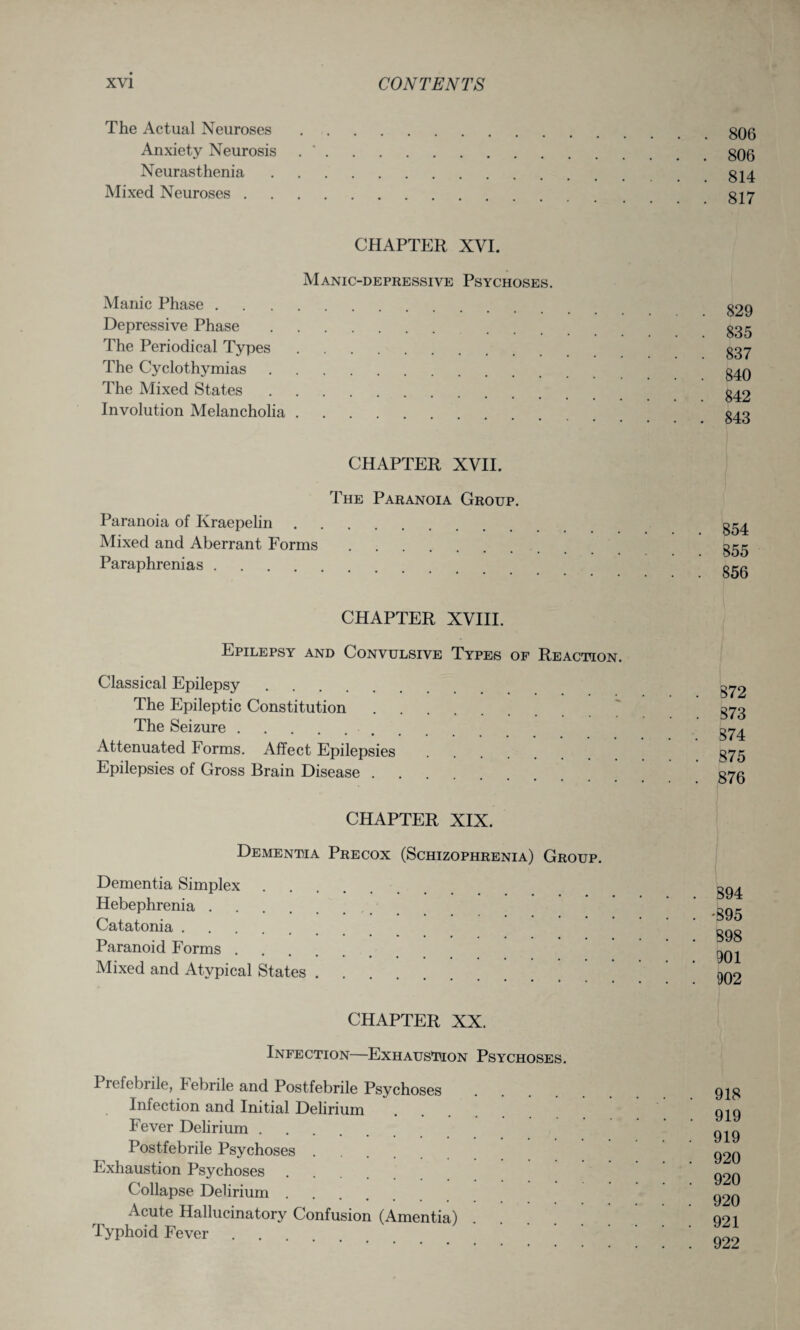 The Actual Neuroses. Anxiety Neurosis .. Neurasthenia. Mixed Neuroses. CHAPTER XVI. Manic-depressive Psychoses. Manic Phase. Depressive Phase. The Periodical Types. The Cyclothymias. The Mixed States. Involution Melancholia. CHAPTER XVII. The Paranoia Group. Paranoia of Kraepelin. Mixed and Aberrant Forms. Paraphrenias. CHAPTER XVIII. Epilepsy and Convulsive Types of Reaction. Classical Epilepsy. The Epileptic Constitution. The Seizure. Attenuated Forms. Affect Epilepsies Epilepsies of Gross Brain Disease. CHAPTER XIX. Dementia Precox (Schizophrenia) Group. Dementia Simplex. Hebephrenia. Catatonia. Paranoid Forms. Mixed and Atypical States .... CHAPTER XX. Infection—Exhaustion Psychoses. Prefebrile, Febrile and Postfebrile Psychoses Infection and Initial Delirium Fever Delirium. Postfebrile Psychoses. Exhaustion Psychoses .... Collapse Delirium. Acute Hallucinatory Confusion (Amentia) Typhoid Fever . . 806 806 814 817 829 835 837 840 842 843 854 855 856 872 873 874 875 876 894 ■895 898 901 902 918 919 919 920 920 920 921 922