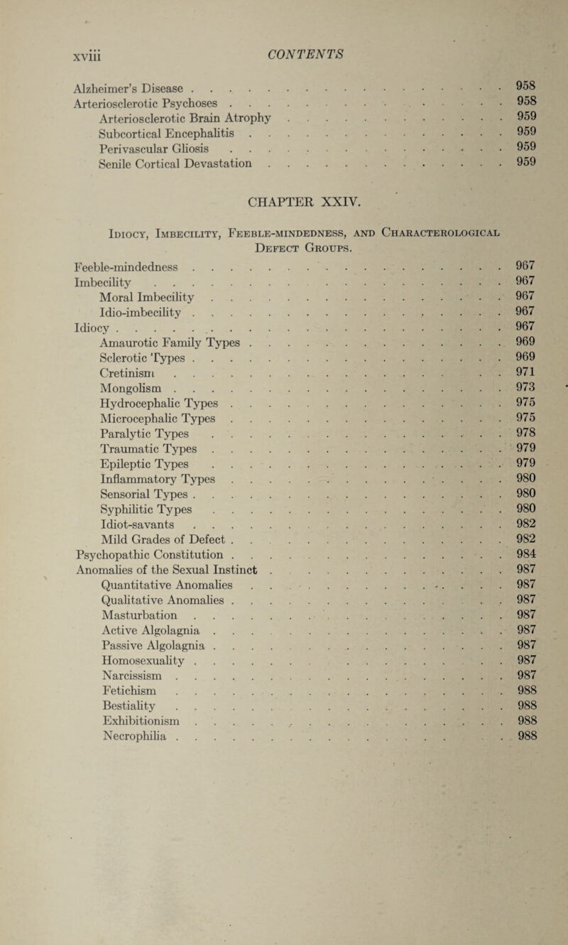 • • • xvm Alzheimer’s Disease.958 Arteriosclerotic Psychoses. 958 Arteriosclerotic Brain Atrophy.959 Subcortical Encephalitis.959 Perivascular Gliosis.959 Senile Cortical Devastation.959 CHAPTER XXIV. Idiocy, Imbecility, Feeble-mindedness, and Characterological Defect Groups. Feeble-mindedness. 967 Imbecility. 967 Moral Imbecility. 967 Idio-imbecility. 967 Idiocy. 967 Amaurotic Family Types.969 Sclerotic Types.969 Cretinism. 971 Mongolism.973 Hydrocephalic Types.975 Microcephalic Types.975 Paralytic Types.. . 978 Traumatic Types. 979 Epileptic Types.979 Inflammatory Types. 980 Sensorial Types.980 Syphilitic Types.980 Idiot-savants.982 Mild Grades of Defect . 982 Psychopathic Constitution.984 Anomalies of the Sexual Instinct . 987 Quantitative Anomalies . . .. . . . . 987 Qualitative Anomalies.987 Masturbation. 987 Active Algolagnia.987 Passive Algolagnia.987 Homosexuality.. . . 987 Narcissism. 987 Feti chism.988 Bestiality.988 Exhibitionism. 988 Necrophilia. . 988