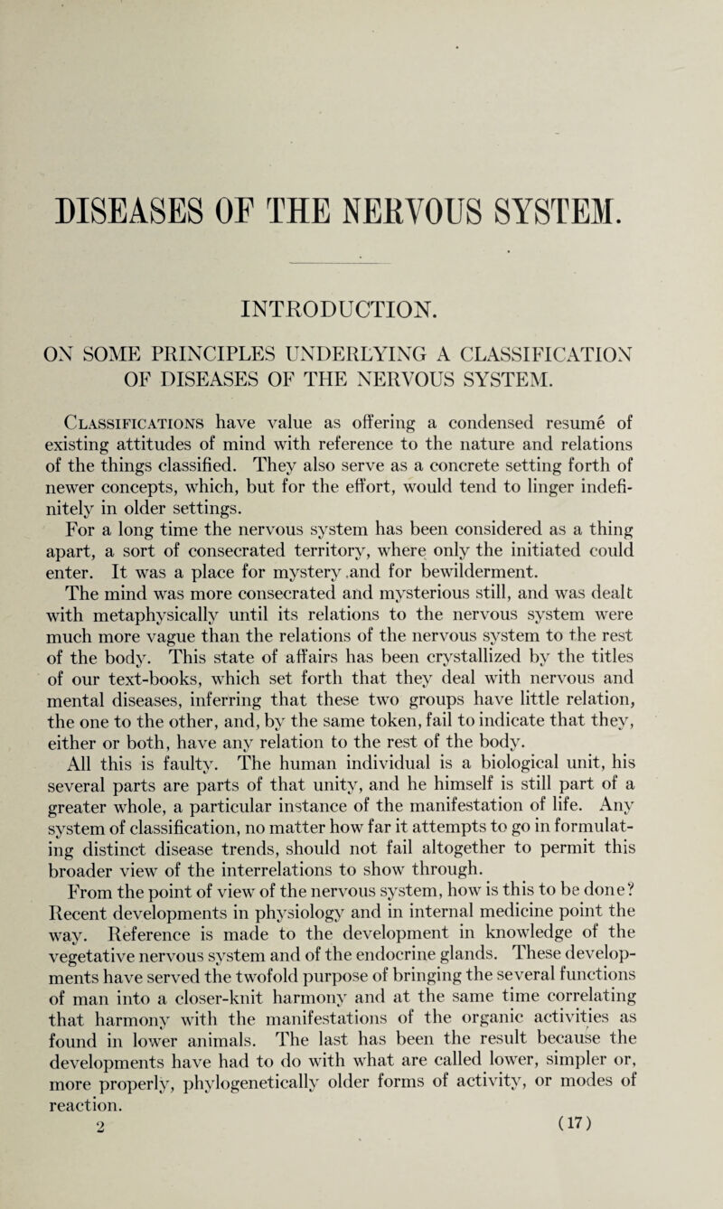 DISEASES OF THE NERVOUS SYSTEM. INTRODUCTION. ON SOME PRINCIPLES UNDERLYING A CLASSIFICATION OF DISEASES OF THE NERVOUS SYSTEM. Classifications have value as offering a condensed resume of existing attitudes of mind with reference to the nature and relations of the things classified. They also serve as a concrete setting forth of newer concepts, which, but for the effort, would tend to linger indefi¬ nitely in older settings. For a long time the nervous system has been considered as a thing apart, a sort of consecrated territory, where only the initiated could enter. It was a place for mystery .and for bewilderment. The mind was more consecrated and mysterious still, and was dealt with metaphysically until its relations to the nervous system were much more vague than the relations of the nervous system to the rest of the body. This state of affairs has been crystallized by the titles of our text-books, which set forth that they deal with nervous and mental diseases, inferring that these two groups have little relation, the one to the other, and, by the same token, fail to indicate that they, either or both, have any relation to the rest of the body. All this is faulty. The human individual is a biological unit, his several parts are parts of that unity, and he himself is still part of a greater whole, a particular instance of the manifestation of life. Any system of classification, no matter how far it attempts to go in formulat¬ ing distinct disease trends, should not fail altogether to permit this broader view of the interrelations to show through. From the point of view of the nervous system, how is this to be done? Recent developments in physiology and in internal medicine point the way. Reference is made to the development in knowledge of the vegetative nervous system and of the endocrine glands. These develop¬ ments have served the twofold purpose of bringing the several functions of man into a closer-knit harmony and at the same time correlating that harmony with the manifestations of the organic activities as found in lower animals. The last has been the result because the developments have had to do with what are called lower, simpler or, more properly, phylogenetically older forms of activity, or modes of reaction.