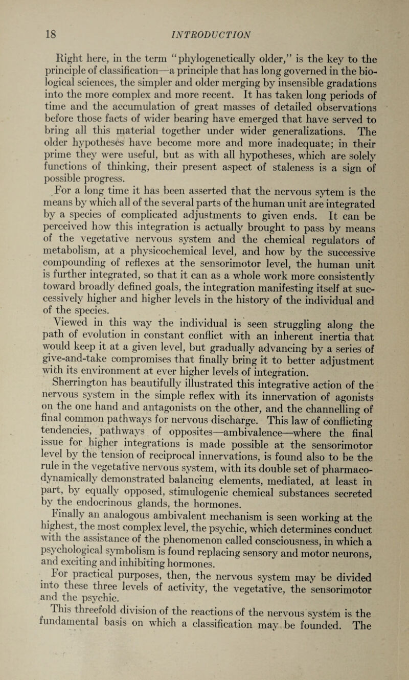 Right here, in the term “phylogenetically older,” is the key to the principle of classification—a principle that has long governed in the bio¬ logical sciences, the simpler and older merging by insensible gradations into the more complex and more recent. It has taken long periods of time and the accumulation of great masses of detailed observations before those facts of wider bearing have emerged that have served to bring all this material together under wider generalizations. The older hypotheses have become more and more inadequate; in their prime they were useful, but as with all hypotheses, which are solely functions of thinking, their present aspect of staleness is a sign of possible progress. For a long time it has been asserted that the nervous sytem is the means by which all of the several parts of the human unit are integrated by a species of complicated adjustments to given ends. It can be perceived how this integration is actually brought to pass by means of the vegetative nervous system and the chemical regulators of metabolism, at a physicochemical level, and how by the successive compounding of reflexes at the sensorimotor level, the human unit is further integrated, so that it can as a whole work more consistently toward broadly defined goals, the integration manifesting itself at suc¬ cessively higher and higher levels in the history of the individual and of the species. Viewed in this way the individual is seen struggling along the path of evolution in constant conflict with an inherent inertia that would keep it at a given level, but gradually advancing by a series of give-and-take compromises that finally bring it to better adjustment with its environment at ever higher levels of integration. Sherrington has beautifully illustrated this integrative action of the nervous system in the simple reflex with its innervation of agonists on the one hand and antagonists on the other, and the channelling of final common pathways for nervous discharge. This law of conflicting tendencies, pathways of opposites—ambivalence—where the final issue for higher integrations is made possible at the sensorimotor level by the tension of reciprocal innervations, is found also to be the rule in the vegetative nervous system, with its double set of pharmaco- dvnamically demonstrated balancing elements, mediated, at least in part, by equally opposed, stimulogenic chemical substances secreted by the endocrinous glands, the hormones. Finally an analogous ambivalent mechanism is seen working at the highest, the most complex level, the psychic, which determines conduct vith the assistance of the phenomenon called consciousness, in which a ps\ chological symbolism is found replacing sensory and motor neurons, and exciting and inhibiting hormones. ^or practical purposes, then, the nervous system may be divided into these three levels of activity, the vegetative, the sensorimotor and the psychic. 1 lib threefold division of the reactions of the nervous system is the fundamental basis on which a classification may be founded. The