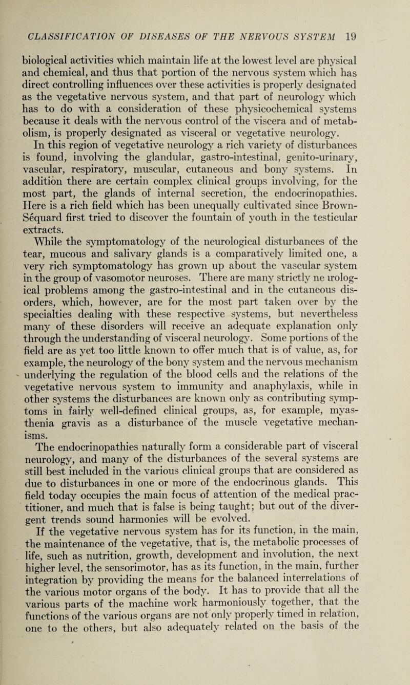 biological activities which maintain life at the lowest level are physical and chemical, and thus that portion of the nervous system which has direct controlling influences over these activities is properly designated as the vegetative nervous system, and that part of neurology which has to do with a consideration of these physicochemical systems because it deals with the nervous control of the viscera and of metab¬ olism, is properly designated as visceral or vegetative neurology. In this region of vegetative neurology a rich variety of disturbances is found, involving the glandular, gastro-intestinal, genito-urinary, vascular, respiratory, muscular, cutaneous and bony systems. In addition there are certain complex clinical groups involving, for the most part, the glands of internal secretion, the endocrinopathies. Here is a rich field which has been unequally cultivated since Brown- Sequard first tried to discover the fountain of youth in the testicular extracts. While the symptomatology of the neurological disturbances of the tear, mucous and salivary glands is a comparatively limited one, a very rich symptomatology has grown up about the vascular system in the group of vasomotor neuroses. There are many strictly ne irolog- ical problems among the gastro-intestinal and in the cutaneous dis¬ orders, which, however, are for the most part taken over by the specialties dealing with these respective systems, but nevertheless many of these disorders will receive an adequate explanation only through the understanding of visceral neurology. Some portions of the field are as yet too little known to offer much that is of value, as, for example, the neurology of the bony system and the nervous mechanism underlying the regulation of the blood cells and the relations of the vegetative nervous system to immunity and anaphylaxis, while in other systems the disturbances are known only as contributing symp¬ toms in fairly well-defined clinical groups, as, for example, myas¬ thenia gravis as a disturbance of the muscle vegetative mechan¬ isms. The endocrinopathies naturally form a considerable part of visceral neurology, and many of the disturbances of the several systems are still best included in the various clinical groups that are considered as due to disturbances in one or more of the endocrinous glands. This field today occupies the main focus of attention of the medical prac¬ titioner, and much that is false is being taught; but out of the diver¬ gent trends sound harmonies will be evolved. If the vegetative nervous system has for its function, in the main, the maintenance of the vegetative, that is, the metabolic processes of life, such as nutrition, growth, development and involution, the next higher level, the sensorimotor, has as its function, in the main, further integration by providing the means lor the balanced interrelations of the various motor organs of the body. It has to provide that all the various parts of the machine work harmoniously together, that the functions of the various organs are not only properly timed in relation, one to the others, but also adequately related on the basis of the