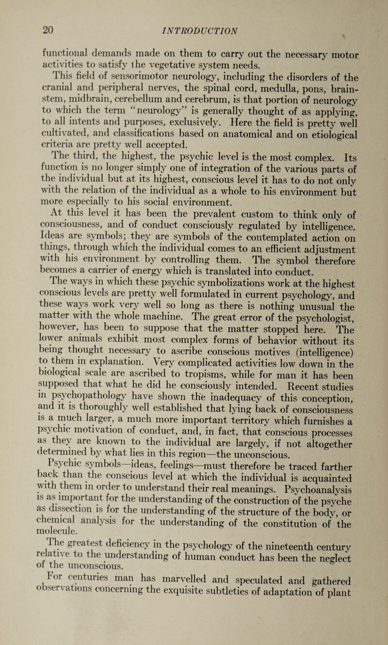 functional demands made on them to carry out the necessary motor activities to satisfy the vegetative system needs. This field of sensorimotor neurology, including the disorders of the cranial and peripheral nerves, the spinal cord, medulla, pons, brain¬ stem, midbrain, cerebellum and cerebrum, is that portion of neurology to which the term “ neurology” is generally thought of as applying, to all intents and purposes, exclusively. Here the field is pretty well cultivated, and classifications based on anatomical and on etiological criteria are pretty well accepted. The third, the highest, the psychic level is the most complex. Its function is no longer simply one of integration of the various parts of the individual but at its highest, conscious level it has to do not only with the relation of the individual as a whole to his environment but more especially to his social environment. At this level it has been the prevalent custom to think only of consciousness, and of conduct consciously regulated by intelligence. Ideas are symbols; they are symbols of the contemplated action on things, through which the individual comes to an efficient adjustment with his environment by controlling them. The symbol therefore becomes a carrier of energy which is translated into conduct. The ways in which these psychic symbolizations work at the highest conscious levels are pretty well formulated in current psychology, and these ways work very well so long as there is nothing unusual the matter with the whole machine. The great error of the psychologist, however, has been to suppose that the matter stopped here. The lower animals exhibit most complex forms of behavior without its being thought necessary to ascribe conscious motives (intelligence) to them in explanation. Very complicated activities low down in the biological scale are ascribed to tropisms, while for man it has been supposed that what he did he consciously intended. Recent studies in ps> chopathology have shown the inadequacy of this conception, and it is thoroughly well established that lying back of consciousness is a much larger, a much more important territory which furnishes a psychic motivation of conduct, and, in fact, that conscious processes as they are known to the individual are largely, if not altogether determined by what lies in this region—the unconscious. Psychic symbols ideas, feelings—must therefore be traced farther back than the conscious level at which the individual is acquainted \\ ith them in order to understand their real meanings. Psychoanalysis is as important for the understanding of the construction of the psyche as dissection is for the understanding of the structure of the body, or chemical analysis for the understanding of the constitution of the molecule. The greatest deficiency in the psychology of the nineteenth century relative to the understanding of human conduct has been the neglect ot the unconscious. For centuries man has marvelled and speculated and gathered observations concerning the exquisite subtleties of adaptation of plant