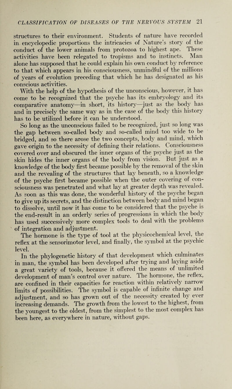 structures to their environment. Students of nature have recorded in encyclopedic proportions the intricacies of Nature’s story of the conduct of the lower animals from protozoa to highest ape. These activities have been relegated to tropisms and to instincts. Man alone has supposed that he could explain his own conduct by reference to that which appears in his consciousness, unmindful of the millions of years of evolution preceding that which he has designated as his conscious activities. With the help of the hypothesis of the unconscious, however, it has come to be recognized that the psyche has its embryology and its comparative anatomy—in short, its history—just as the body has and in precisely the same way as in the case of the body this history has to be utilized before it can be understood. So long as the unconscious failed to be recognized, just so long was the gap between so-called body and so-called mind too wide to be bridged, and so there arose the two concepts, body and mind, which gave origin to the necessity of defining their relations. Consciousness covered over and obscured the inner organs of the psyche just as the skin hides the inner organs of the body from vision. But just as a knowledge of the body first became possible by the removal of the skin and the revealing of the structures that lay beneath, so a knowledge of the psyche first became possible when the outer covering of con¬ sciousness was penetrated and what lay at greater depth was revealed. As soon as this was done, the wonderful history of the psyche began to give up its secrets, and the distinction between body and mind began to dissolve, until now it has come to be considered that the psyche is the end-result in an orderly series of progressions in which the body has used successively more complex tools to deal with the problems of integration and adjustment. The hormone is the type of tool at the physicochemical level, the reflex at the sensorimotor level, and finally, the symbol at the psychic level. In the phylogenetic history of that development which culminates in man, the symbol has been developed after trying and laying aside a great variety of tools, because it offered the means of unlimited development of man’s control over nature, dhe hormone, the reflex, are confined in their capacities for reaction within relatively narrow limits of possibilities. The symbol is capable of infinite change and adjustment, and so has grown out of the necessity created by ever increasing demands. The growth from the lowest to the highest, from the youngest to the oldest, from the simplest to the most complex has been here, as everywhere in nature, without gaps.