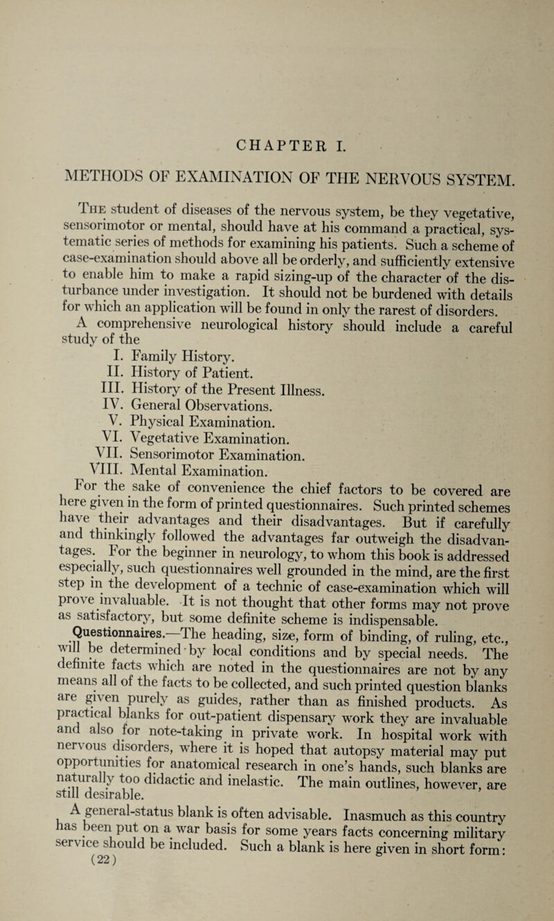 CHAPTER I. METHODS OF EXAMINATION OF THE NERVOUS SYSTEM. The student of diseases of the nervous system, be they vegetative, sensorimotor or mental, should have at his command a practical, sys¬ tematic series of methods for examining his patients. Such a scheme of case-examination should above all be orderly, and sufficiently extensive to enable him to make a rapid sizing-up of the character of the dis¬ turbance under investigation. It should not be burdened with details for which an application will be found in only the rarest of disorders. A comprehensive neurological history should include a careful study of the I. Family History. II. History of Patient. III. History of the Present Illness. IV. General Observations. V. Physical Examination. VI. Vegetative Examination. VII. Sensorimotor Examination. VIII. Mental Examination. For the sake of convenience the chief factors to be covered are hei e given in the form of printed questionnaires. Such printed schemes have their advantages and their disadvantages. But if carefully and thinkingly followed the advantages far outweigh the disadvan¬ tages. bor the beginner in neurology, to whom this book is addressed especially, such questionnaires well grounded in the mind, are the first step in the development of a technic of case-examination which will pro\ e invaluable. It is not thought that other forms may not prove as satisfactory, but some definite scheme is indispensable. Questionnaires. The heading, size, form of binding, of ruling, etc., will be determined-by local conditions and by special needs. The definite facts which are noted in the questionnaires are not by any means all of the facts to be collected, and such printed question blanks ai e gi\ en purely as guides, rather than as finished products. As practical blanks for out-patient dispensary work they are invaluable and also for note-taking in private work. In hospital work with nervous disorders, where it is hoped that autopsy material may put opportunities for anatomical research in one’s hands, such blanks are naturally too didactic and inelastic. The main outlines, however, are still desirable. A general-status blank is often advisable. Inasmuch as this country as . een Pllt on a war basis for some years facts concerning military sei \ ice should be included. Such a blank is here given in short form *