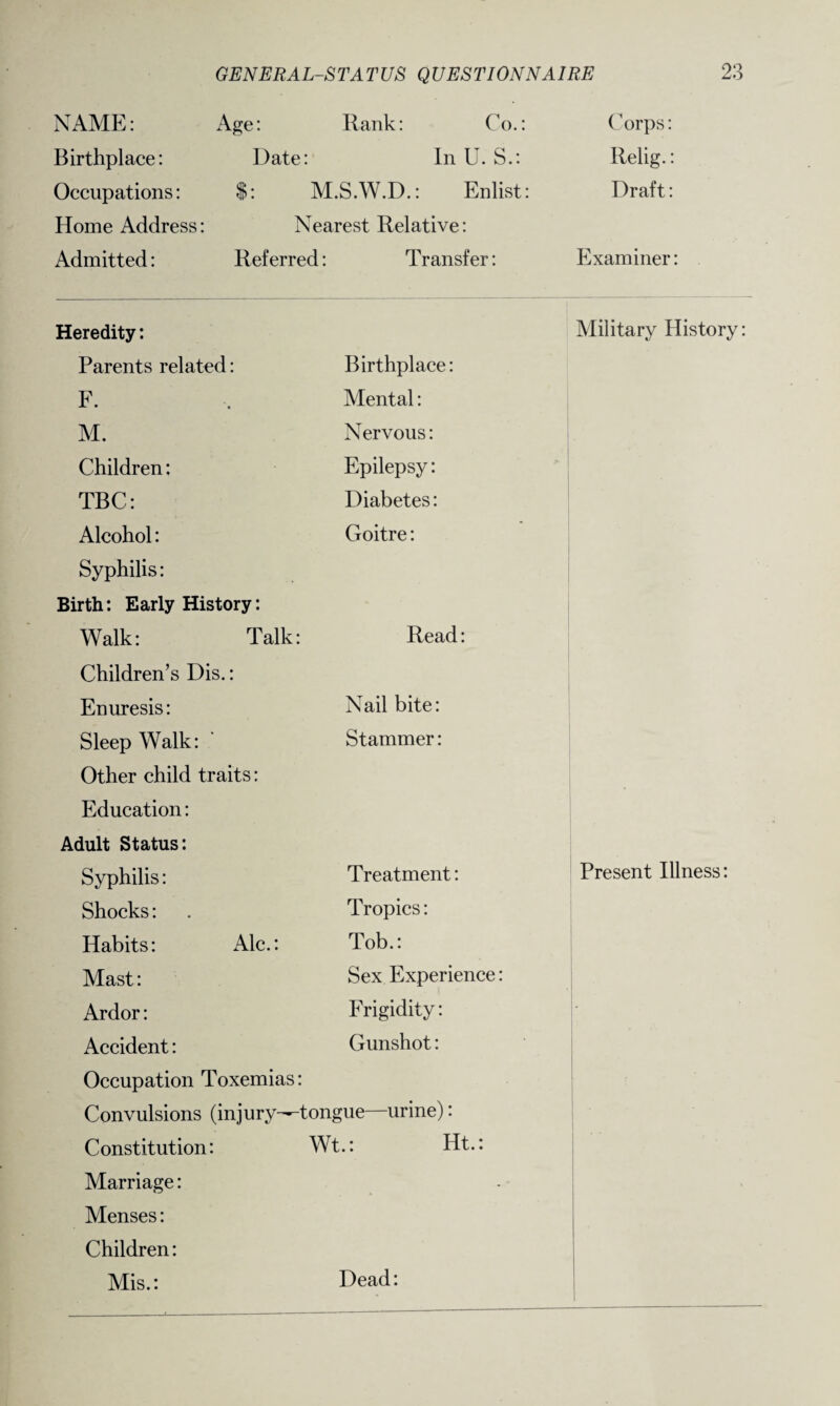 NAME: Age: Rank: Co.: Birthplace: Date: In U. S.: Occupations: $: M.S.W.D.: Enlist: Home Address: Nearest Relative: Admitted: Referred: Transfer: Corps: Relig.: Draft: Examiner: Heredity: Military History: Parents related: Birthplace: F. Mental: M. Nervous: Children: Epilepsy: TBC: Diabetes: Alcohol: Goitre: Syphilis: Birth: Early History: Walk: Talk: Read: Children’s Dis.: Enuresis: Nail bite: Sleep Walk: Stammer: Other child traits: Education: Adult Status: Syphilis: Treatment: Present Illness: Shocks: Tropics: Habits: Ale.: Tob.: Mast: Sex Experience: Ardor: Frigidity: - Accident: Gunshot: Occupation Toxemias: Convulsions (injury—tongue—urine): Constitution: Wt.: Ht.: Marriage: Menses: Children: Mis.: Dead: