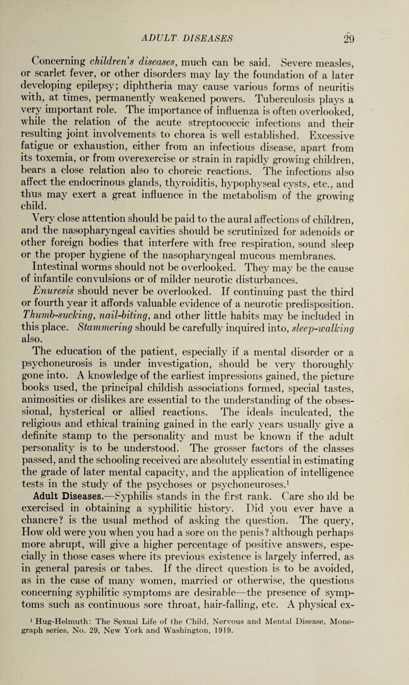 C oncerning children s diseases, much can be said. Severe measles, or scarlet fever, or other disorders may lay the foundation of a later developing epilepsy; diphtheria may cause various forms of neuritis with, at times, permanently weakened powers. Tuberculosis plays a very important role. The importance of influenza is often overlooked, while the relation of the acute streptococcic infections and their resulting joint involvements to chorea is well established. Excessive fatigue or exhaustion, either from an infectious disease, apart from its toxemia, or from overexercise or strain in rapidly growing children, bears a close relation also to choreic reactions. The infections also affect the endocrinous glands, thyroiditis, hypophyseal cysts, etc., and thus may exert a great influence in the metabolism of the growing child. Very close attention should be paid to the aural affections of children, and the nasopharyngeal cavities should be scrutinized for adenoids or other foreign bodies that interfere with free respiration, sound sleep or the proper hygiene of the nasopharyngeal mucous membranes. Intestinal worms should not be overlooked. They may be the cause of infantile convulsions or of milder neurotic disturbances. Enuresis should never be overlooked. If continuing past the third or fourth year it affords valuable evidence of a neurotic predisposition. Thumb-sucking, nail-biting, and other little habits may be included in this place. Stammering should be carefully inquired into, sleep-walking also. The education of the patient, especially if a mental disorder or a psychoneurosis is under investigation, should be very thoroughly gone into. A knowledge of the earliest impressions gained, the picture books used, the principal childish associations formed, special tastes, animosities or dislikes are essential to the understanding of the obses¬ sional, hysterical or allied reactions. The ideals inculcated, the religious and ethical training gained in the early years usually give a definite stamp to the personality and must be known if the adult personality is to be understood. The grosser factors of the classes passed, and the schooling received are absolutely essential in estimating the grade of later mental capacity, and the application of intelligence tests in the study of the psychoses or psychoneuroses.1 Adult Diseases.—Syphilis stands in the first rank. Care sho ild be exercised in obtaining a syphilitic history. Did you ever have a chancre? is the usual method of asking the question. The query, How old were you when you had a sore on the penis ? although perhaps more abrupt, will give a higher percentage of positive answers, espe¬ cially in those cases where its previous existence is largely inferred, as in general paresis or tabes. If the direct question is to be avoided, as in the case of many women, married or otherwise, the questions concerning syphilitic symptoms are desirable—the presence of symp¬ toms such as continuous sore throat, hair-falling, etc. A physical ex- 1 Hug-Helmuth: The Sexual Life of the Child, Nervous and Mental Disease, Mono¬ graph series, No. 29, New York and Washington, 1919.