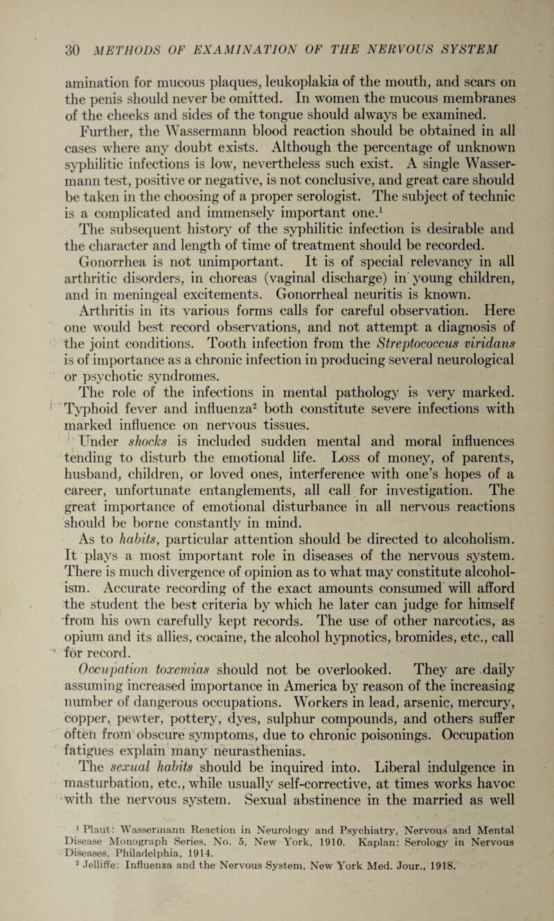 amination for mucous plaques, leukoplakia of the mouth, and scars on the penis should never be omitted. In women the mucous membranes of the cheeks and sides of the tongue should always be examined. Further, the Wassermann blood reaction should be obtained in all cases where any doubt exists. Although the percentage of unknown syphilitic infections is low, nevertheless such exist. A single Wasser¬ mann test, positive or negative, is not conclusive, and great care should be taken in the choosing of a proper serologist. The subject of technic is a complicated and immensely important one.1 The subsequent history of the syphilitic infection is desirable and the character and length of time of treatment should be recorded. Gonorrhea is not unimportant. It is of special relevancy in all arthritic disorders, in choreas (vaginal discharge) in young children, and in meningeal excitements. Gonorrheal neuritis is known. Arthritis in its various forms calls for careful observation. Here one would best record observations, and not attempt a diagnosis of the joint conditions. Tooth infection from the Streptococcus viridans is of importance as a chronic infection in producing several neurological or psychotic syndromes. The role of the infections in mental pathology is very marked. Typhoid fever and influenza2 both constitute severe infections with marked influence on nervous tissues. : Under shocks is included sudden mental and moral influences tending to disturb the emotional life. Loss of money, of parents, husband, children, or loved ones, interference with one’s hopes of a career, unfortunate entanglements, all call for investigation. The great importance of emotional disturbance in all nervous reactions should be borne constantly in mind. As to habits, particular attention should be directed to alcoholism. It plays a most important role in diseases of the nervous system. There is much divergence of opinion as to what may constitute alcohol¬ ism. Accurate recording of the exact amounts consumed will afford the student the best criteria by which he later can judge for himself from his own carefully kept records. The use of other narcotics, as opium and its allies, cocaine, the alcohol hypnotics, bromides, etc., call for record. Occupation toxemias should not be overlooked. They are daily assuming increased importance in America by reason of the increasing number of dangerous occupations. Workers in lead, arsenic, mercury, copper, pewter, pottery, dyes, sulphur compounds, and others suffer oftfeti from obscure symptoms, due to chronic poisonings. Occupation fatigues explain many neurasthenias. The sexual habits should be inquired into. Liberal indulgence in masturbation, etc., while usually self-corrective, at times works havoc with the nervous system. Sexual abstinence in the married as well 1 Plaut: Wassermann Reaction in Neurology and Psychiatry, Nervous and Mental Disease Monograph Series, No. 5, New York, 1910. Kaplan: Serology in Nervous Diseases, Philadelphia, 1914. 2 Jelliffe: Influenza and the Nervous System, New York Med. Jour., 1918.