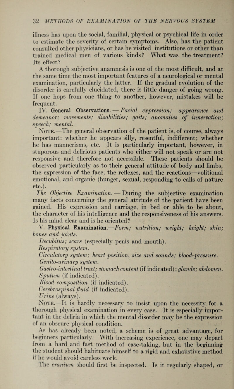 illness has upon the social, familial, physical or psychical life in order to estimate the severity of certain symptoms. Also, has the patient consulted other physicians, or has he visited institutions or other than trained medical men of various kinds? What was the treatment? Its effect? A thorough subjective anamnesis is one of the most difficult, and at the same time the most important features of a neurological or mental examination, particularly the latter. If the gradual evolution of the disorder is carefully elucidated, there is little danger of going wrong. If one hops from one thing to another, however, mistakes will be frequent. IV. General Observations. — Facial expression; appearance and demeanor; movements; disabilities; gaits; anomalies of innervation; speech; mental. Note.—The general observation of the patient is, of course, always important: whether he appears silly, resentful, indifferent; whether he has mannerisms, etc. It is particularly important, however, in stuporous and delirious patients who either will not speak or are not responsive and therefore not accessible. These patients should be observed particularly as to their general attitude of body and limbs, the expression of the face, the reflexes, and the reactions—volitional emotional, and organic (hunger, sexual, responding to calls of nature etc.). The Objective Examination. — During the subjective examination many facts concerning the general attitude of the patient have been gained. His expression and carriage, in bed or able to be about, the character of his intelligence and the responsiveness of his answers. Is his mind clear and is he oriented ? V. Physical Examination.—Form; nutrition; weight; height; skin; bones and ioints. o Decubitus; scars (especially penis and mouth). Respiratory system. Circulatory system; heart position, size and sounds; blood-pressure. Genito-urinary system. Gastro-intestinal tract; stomach content (if indicated); glands; abdomen. Sputum (if indicated). Blood composition (if indicated). Cerebrospinal fluid (if indicated). Urine (always). Note.—It is hardly necessary to insist upon the necessity for a thorough physical examination in every case. It is especially impor¬ tant in the deliria in which the mental disorder may be the expression of an obscure physical condition. As has already been noted, a scheme is of great advantage, for beginners particularly. With increasing experience, one may depart from a hard and fast method of case-taking, but in the beginning the student should habituate himself to a rigid and exhaustive method if he would avoid careless work. The cranium should first be inspected. Is it regularly shaped, or