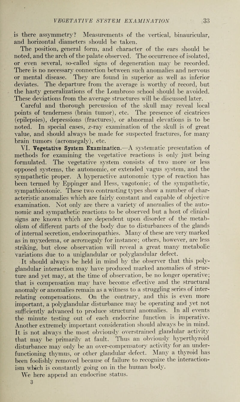 is there assymmetry? Measurements of the vertical, binauricular, and horizontal diameters should be taken. The position, general form, and character of the ears should be noted, and the arch of the palate observed. The occurrence of isolated, or even several, so-called signs of degeneration may be recorded. There is no necessary connection between such anomalies and nervous or mental disease. They are found in superior as well as inferior deviates. The departure from the average is worthy of record, but the hasty generalizations of the Lombroso school should be avoided. These deviations from the average structures will be discussed later. Careful and thorough percussion of the skull may reveal local points of tenderness (brain tumor), etc. The presence of cicatrices (epilepsies), depressions (fractures), or abnormal elevations is to be noted. In special cases, £-ray examination of the skull is of great value, and should always be made for suspected fractures, for many brain tumors (acromegaly), etc. VI. Vegetative System Examination.—A systematic presentation of methods for examining the vegetative reactions is only just being formulated. The vegetative system consists of two more or less opposed systems, the autonomic, or extended vagus system, and the sympathetic proper. A hyperactive autonomic type of reaction has been termed by Eppinger and Hess, vagotonic; of the sympathetic, sympathicotonic. These two contrasting types show a number of char¬ acteristic anomalies which are fairly constant and capable of objective examination. Not only are there a variety of anomalies of the auto¬ nomic and sympathetic reactions to be observed but a host of clinical signs are known which are dependent upon disorder of the metab¬ olism of different parts of the body due to disturbances of the glands of internal secretion, endocrinopathies. Many of these are very marked as in myxedema, or acromegaly for instance; others, however, are less striking, but close observation will reveal a great many metabolic variations due to a uniglandular or polyglandular defect. It should always be held in mind by the observer that this poly¬ glandular interaction may have produced marked anomalies of struc¬ ture and yet may, at the time of observation, be no longer operative; that is compensation may have become effective and the structural anomaly or anomalies remain as a witness to a struggling series of inter¬ relating compensations. On the contrary, and this is even more important, a polyglandular disturbance may be operating and yet not sufficiently advanced to produce structural anomalies. In all events the minute testing out of each endocrine function is imperative. Another extremely important consideration should always be in mind. It is not always the most obviously overstrained glandular activity that may be primarily at fault. Thus an obviously hyperthyroid disturbance may only be an over-compensatory activity for an under¬ functioning thymus, or other glandular defect. Many a thyroid has been foolishly removed because of failure to recognize the interaction- ism winch is constantly going on in the human body. We here append an endocrine status. 3