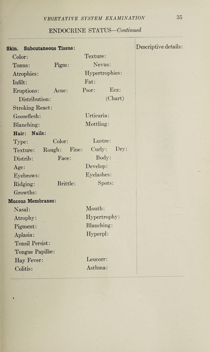ENDOCRINE STATUS—Continued Skin. Subcutaneous Tissue: Descriptive details: Color: Texture: Tonus: Pigm: Nevus: Atrophies: Hypertrophies: Infilt: Fat: Eruptions: Acne: Psor: Ecz: Distribution: (Chart) Stroking React: Gooseflesh: Urticaria: Blanching: Mottling: Hair: Nails: Type: Color: Lustre: Texture: Rough: Fine : Curly: Dry: Distrib: Face: Body: Age: Develop: Eyebrows: Eyelashes: Ridging: Brittle: Spots: Growths: Mucous Membranes: Nasal: Mouth: Atrophy: Hypertrophy: Pigment: Blanching: Aplasia: Hyper pi: Tonsil Persist: Tongue Papillae: Hay Fever: Leucorr: Colitis: Asthma: