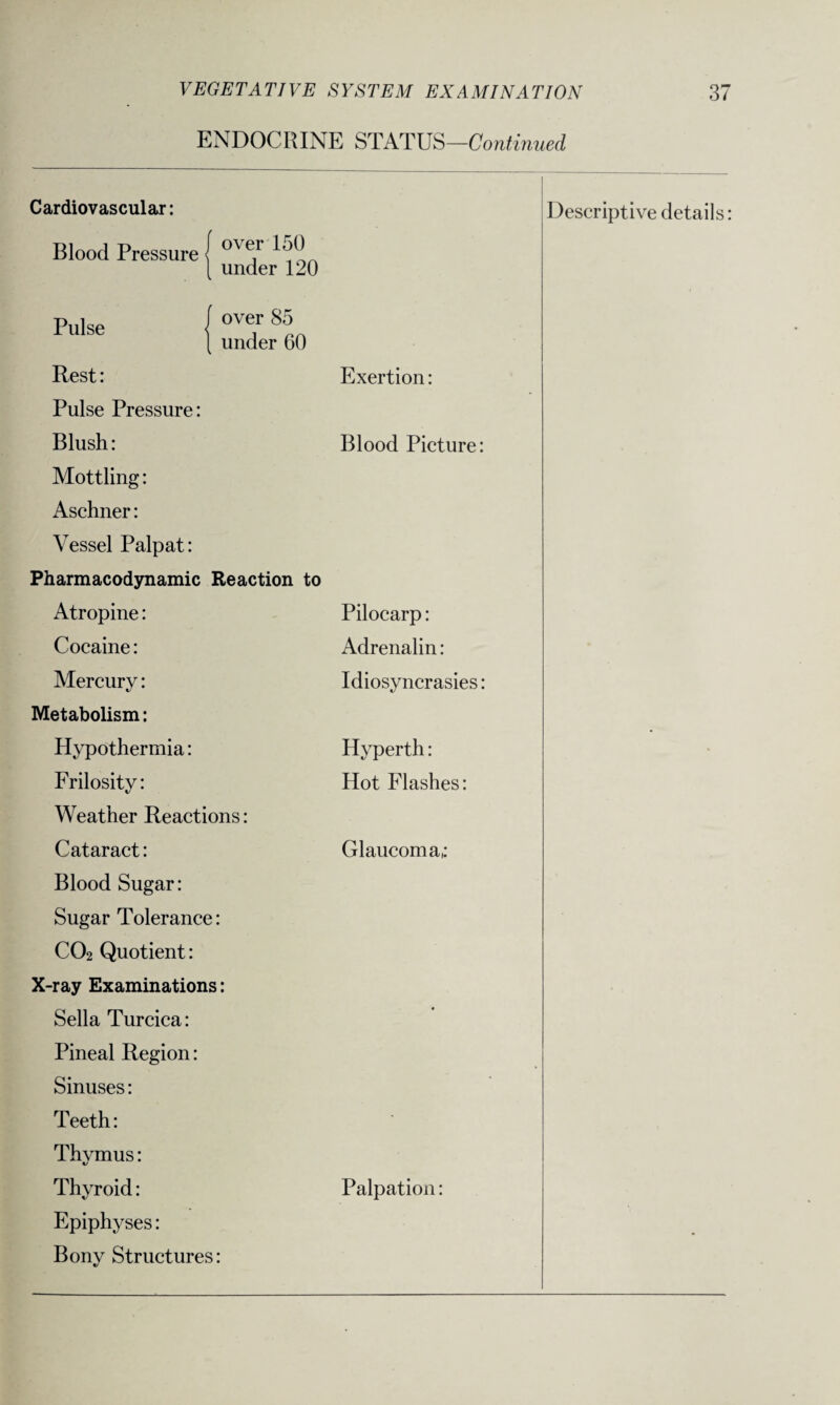 ENDOCRINE STATUS—Continued Cardiovascular: Descriptive details: Blood Pressure < over 150 under 120 Pulse over 85 under 60 Rest: Exertion: Pulse Pressure: Blush: Mottling: Aschner: Vessel Palpat: Blood Picture: Pharmacodynamic Reaction to Atropine: Pilocarp: Cocaine: Adrenalin: Mercury: Idiosyncrasies: Metabolism: Hypothermia: Hyperth: * Frilosity: Hot Flashes: Weather Reactions: Cataract: Blood Sugar: Glaucoma,: Sugar Tolerance: C02 Quotient: X-ray Examinations: Sella Turcica: Pineal Region: Sinuses: • Teeth: Thvmus: Thyroid: Epiphyses: Palpation: Bony Structures: