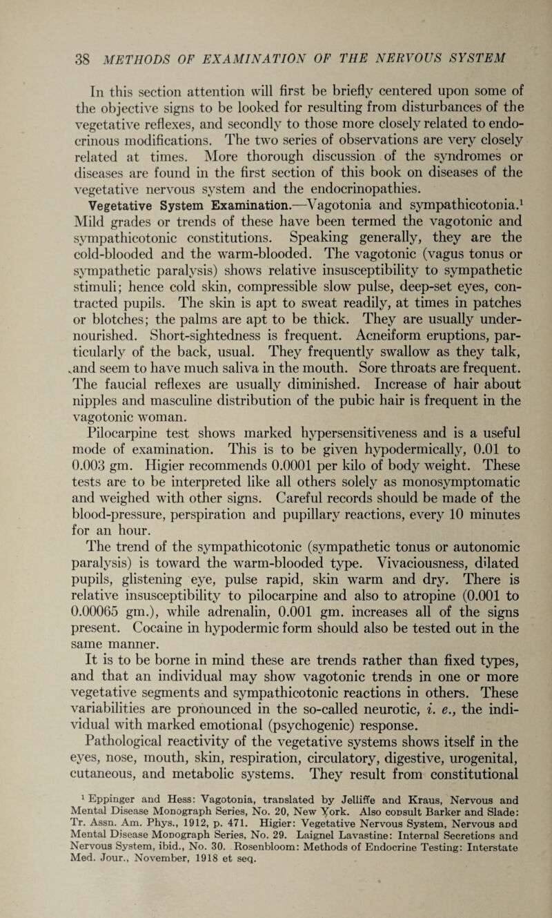 In this section attention will first be briefly centered upon some of the objective signs to be looked for resulting from disturbances of the vegetative reflexes, and secondly to those more closely related to endo¬ crinous modifications. The two series of observations are very closely related at times. More thorough discussion of the syndromes or diseases are found in the first section of this book on diseases of the vegetative nervous system and the endocrinopathies. Vegetative System Examination.-—Vagotonia and sympathicotonia.1 Mild grades or trends of these have been termed the vagotonic and sympathicotonic constitutions. Speaking generally, they are the cold-blooded and the warm-blooded. The vagotonic (vagus tonus or sympathetic paralysis) shows relative insusceptibility to sympathetic stimuli; hence cold skin, compressible slow pulse, deep-set eyes, con¬ tracted pupils. The skin is apt to sweat readily, at times in patches or blotches; the palms are apt to be thick. They are usually under¬ nourished. Short-sightedness is frequent. Acneiform eruptions, par¬ ticularly of the back, usual. They frequently swallow as they talk, .and seem to have much saliva in the mouth. Sore throats are frequent. The faucial reflexes are usually diminished. Increase of hair about nipples and masculine distribution of the pubic hair is frequent in the vagotonic woman. Pilocarpine test shows marked hypersensitiveness and is a useful mode of examination. This is to be given hypodermically, 0.01 to 0.003 gin. Higier recommends 0.0001 per kilo of body weight. These tests are to be interpreted like all others solely as monosymptomatic and weighed with other signs. Careful records should be made of the blood-pressure, perspiration and pupillary reactions, every 10 minutes for an hour. The trend of the sympathicotonic (sympathetic tonus or autonomic paralysis) is toward the warm-blooded type. Vivaciousness, dilated pupils, glistening eye, pulse rapid, skin warm and dry. There is relative insusceptibility to pilocarpine and also to atropine (0.001 to 0.00065 gm.), while adrenalin, 0.001 gm. increases all of the signs present. Cocaine in hypodermic form should also be tested out in the same manner. It is to be borne in mind these are trends rather than fixed types, and that an individual may show vagotonic trends in one or more vegetative segments and sympathicotonic reactions in others. These variabilities are pronounced in the so-called neurotic, i. e., the indi¬ vidual with marked emotional (psychogenic) response. Pathological reactivity of the vegetative systems shows itself in the eyes, nose, mouth, skin, respiration, circulatory, digestive, urogenital, cutaneous, and metabolic systems. They result from constitutional 1 Eppinger and Hess: Vagotonia, translated by Jelliffe and Kraus, Nervous and Mental Disease Monograph Series, No. 20, New York. Also consult Barker and Slade: Tr. Assn. Am. Phys., 1912, p. 471. Higier: Vegetative Nervous System, Nervous and Mental Disease Monograph Series, No. 29. Laignel Lavastine: Internal Secretions and Nervous System, ibid., No. 30. Rosenbloom: Methods of Endocrine Testing: Interstate Med. Jour., November, 1918 et seq.