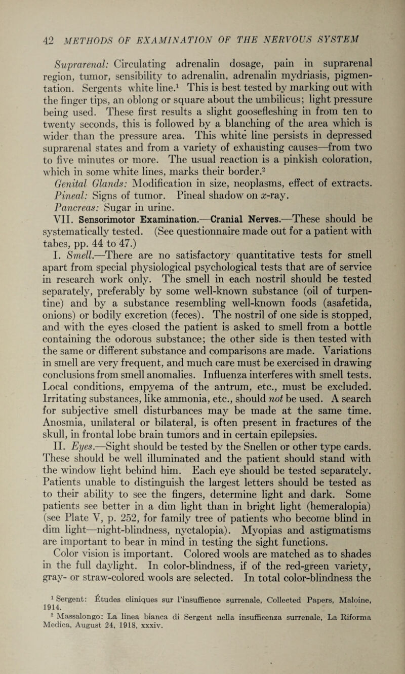 Suprarenal: Circulating adrenalin dosage, pain in suprarenal region, tumor, sensibility to adrenalin, adrenalin mydriasis, pigmen¬ tation. Sergents white line.1 This is best tested by marking out with the finger tips, an oblong or square about the umbilicus; light pressure being used. These first results a slight goosefleshing in from ten to twenty seconds, this is followed by a blanching of the area which is wider than the pressure area. This white line persists in depressed suprarenal states and from a variety of exhausting causes—from two to five minutes or more. The usual reaction is a pinkish coloration, which in some white lines, marks their border.2 Genital Glands: Modification in size, neoplasms, effect of extracts. Pineal: Signs of tumor. Pineal shadow on z-ray. Pancreas: Sugar in urine. VII. Sensorimotor Examination.—Cranial Nerves.—These should be systematically tested. (See questionnaire made out for a patient with tabes, pp. 44 to 47.) I. Smell.—There are no satisfactory quantitative tests for smell apart from special physiological psychological tests that are of service in research work only. The smell in each nostril should be tested separately, preferably by some well-known substance (oil of turpen¬ tine) and by a substance resembling well-known foods (asafetida, onions) or bodily excretion (feces). The nostril of one side is stopped, and with the eyes closed the patient is asked to smell from a bottle containing the odorous substance; the other side is then tested with the same or different substance and comparisons are made. Variations in smell are very frequent, and much care must be exercised in drawing conclusions from smell anomalies. Influenza interferes with smell tests. Local conditions, empyema of the antrum, etc., must be excluded. Irritating substances, like ammonia, etc., should not be used. A search for subjective smell disturbances may be made at the same time. Anosmia, unilateral or bilateral, is often present in fractures of the skull, in frontal lobe brain tumors and in certain epilepsies. II. Eyes.—Sight should be tested by the Snellen or other type cards. These should be well illuminated and the patient should stand with the window light behind him. Each eye should be tested separately. Patients unable to distinguish the largest letters should be tested as to their ability to see the fingers, determine light and dark. Some patients see better in a dim light than in bright light (hemeralopia) (see Plate V, p. 252, for family tree of patients who become blind in dim light—night-blindness, nyctalopia). Myopias and astigmatisms are important to bear in mind in testing the sight functions. Color vision is important. Colored wools are matched as to shades in the full daylight. In color-blindness, if of the red-green variety, gray- or straw-colored wools are selected. In total color-blindness the 1 Sergent: Ctudes cliniques sur l’insuffience surrenale, Collected Papers, Maloine, 1914. 2 Massalongo: La linea bianca di Sergent nella insufficenza surrenale, La Riforma Medica, August 24, 1918, xxxiv.