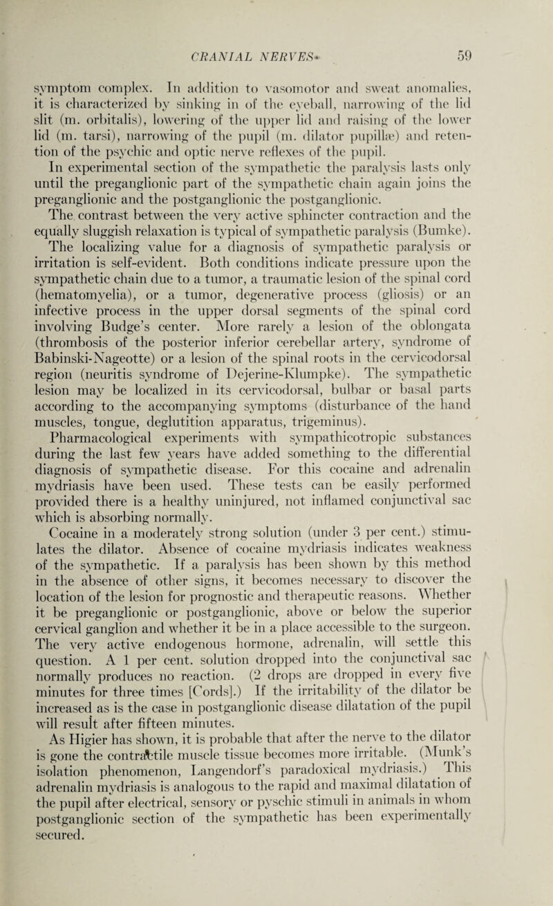 symptom complex. In addition to vasomotor and sweat anomalies, it is characterized by sinking in of the eyeball, narrowing of the lid slit (m. orbitalis), lowering of the upper lid and raising of the lower lid (m. tarsi), narrowing of the pupil (m. dilator pupillse) and reten¬ tion of the psychic and optic nerve reflexes of the pupil. In experimental section of the sympathetic the paralysis lasts only until the preganglionic part of the sympathetic chain again joins the preganglionic and the postganglionic the postganglionic. The contrast between the very active sphincter contraction and the equally sluggish relaxation is typical of sympathetic paralysis (Bumke). The localizing value for a diagnosis of sympathetic paralysis or irritation is self-evident. Both conditions indicate pressure upon the sympathetic chain due to a tumor, a traumatic lesion of the spinal cord (hematomyelia), or a tumor, degenerative process (gliosis) or an infective process in the upper dorsal segments of the spinal cord involving Budge’s center. More rarely a lesion of the oblongata (thrombosis of the posterior inferior cerebellar artery, syndrome of Babinski-Nageotte) or a lesion of the spinal roots in the cervicodorsal region (neuritis syndrome of Dejerine-Klumpke). The sympathetic lesion may be localized in its cervicodorsal, bulbar or basal parts according to the accompanying symptoms (disturbance of the hand muscles, tongue, deglutition apparatus, trigeminus). Pharmacological experiments with sympathicotropic substances during the last few years have added something to the differential diagnosis of sympathetic disease. For this cocaine and adrenalin mydriasis have been used. These tests can be easily performed provided there is a healthy uninjured, not inflamed conjunctival sac which is absorbing normally. Cocaine in a moderately strong solution (under 3 per cent.) stimu¬ lates the dilator. Absence of cocaine mydriasis indicates weakness of the sympathetic. If a paralysis has been shown by this method in the absence of other signs, it becomes necessary to discover the location of the lesion for prognostic and therapeutic reasons. Whether it be preganglionic or postganglionic, above or below the superior cervical ganglion and whether it be in a place accessible to the surgeon. The very active endogenous hormone, adrenalin, will settle this question. A 1 per cent, solution dropped into the conjunctival sac normally produces no reaction. (2 drops are dropped in every five minutes for three times [Cords].) If the irritability of the dilator be increased as is the case in postganglionic disease dilatation of the pupil will resuit after fifteen minutes. As Higier has shown, it is probable that after the nerve to the dilator is gone the contractile muscle tissue becomes more irritable. (Munk s isolation phenomenon, Langendorf’s paradoxical mydriasis.) I his adrenalin mydriasis is analogous to the rapid and maximal dilatation of the pupil after electrical, sensory or pyschic stimuli in animals in whom postganglionic section of the sympathetic has been experimentally secured.