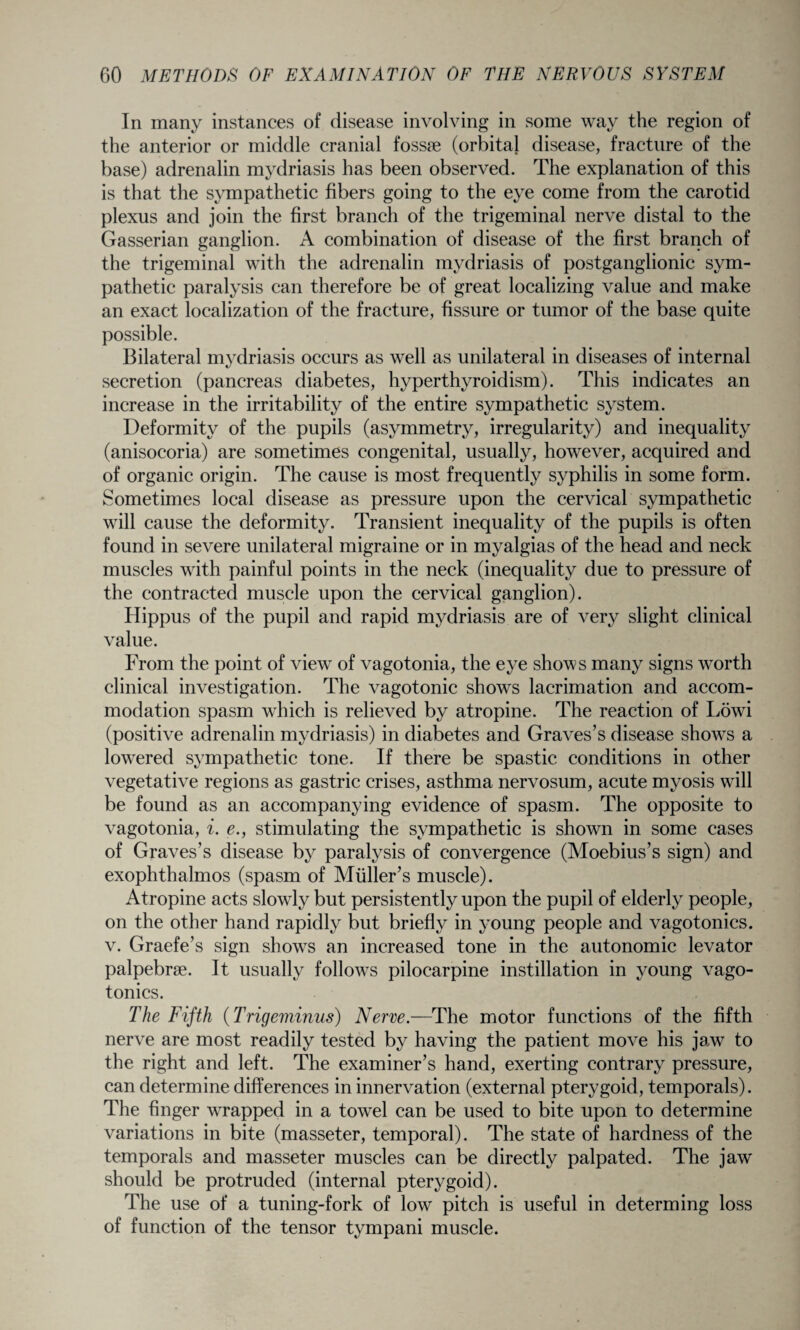 In many instances of disease involving in some way the region of the anterior or middle cranial fossae (orbital disease, fracture of the base) adrenalin mydriasis has been observed. The explanation of this is that the sympathetic fibers going to the eye come from the carotid plexus and join the first branch of the trigeminal nerve distal to the Gasserian ganglion. A combination of disease of the first branch of the trigeminal with the adrenalin mydriasis of postganglionic sym¬ pathetic paralysis can therefore be of great localizing value and make an exact localization of the fracture, fissure or tumor of the base quite possible. Bilateral mydriasis occurs as well as unilateral in diseases of internal secretion (pancreas diabetes, hyperthyroidism). This indicates an increase in the irritability of the entire sympathetic system. Deformity of the pupils (asymmetry, irregularity) and inequality (anisocoria) are sometimes congenital, usually, however, acquired and of organic origin. The cause is most frequently syphilis in some form. Sometimes local disease as pressure upon the cervical sympathetic will cause the deformity. Transient inequality of the pupils is often found in severe unilateral migraine or in myalgias of the head and neck muscles with painful points in the neck (inequality due to pressure of the contracted muscle upon the cervical ganglion). Hippus of the pupil and rapid mydriasis are of very slight clinical value. From the point of view of vagotonia, the eye shows many signs worth clinical investigation. The vagotonic shows lacrimation and accom¬ modation spasm wdiich is relieved by atropine. The reaction of Lowd (positive adrenalin mydriasis) in diabetes and Graves’s disease shows a lowered sympathetic tone. If there be spastic conditions in other vegetative regions as gastric crises, asthma nervosum, acute myosis wall be found as an accompanying evidence of spasm. The opposite to vagotonia, i. e., stimulating the sympathetic is shown in some cases of Graves’s disease by paralysis of convergence (Moebius’s sign) and exophthalmos (spasm of Muller’s muscle). Atropine acts slowly but persistently upon the pupil of elderly people, on the other hand rapidly but briefly in young people and vagotonics. v. Graefe’s sign showrs an increased tone in the autonomic levator palpebrae. It usually follows pilocarpine instillation in young vago¬ tonics. The Fifth (Trigeminus) Nerve.—The motor functions of the fifth nerve are most readily tested by having the patient move his jaw to the right and left. The examiner’s hand, exerting contrary pressure, can determine differences in innervation (external pterygoid, temporals). The finger wrapped in a towel can be used to bite upon to determine variations in bite (masseter, temporal). The state of hardness of the temporals and masseter muscles can be directly palpated. The jaw should be protruded (internal pterygoid). The use of a tuning-fork of low pitch is useful in determing loss of function of the tensor tympani muscle.