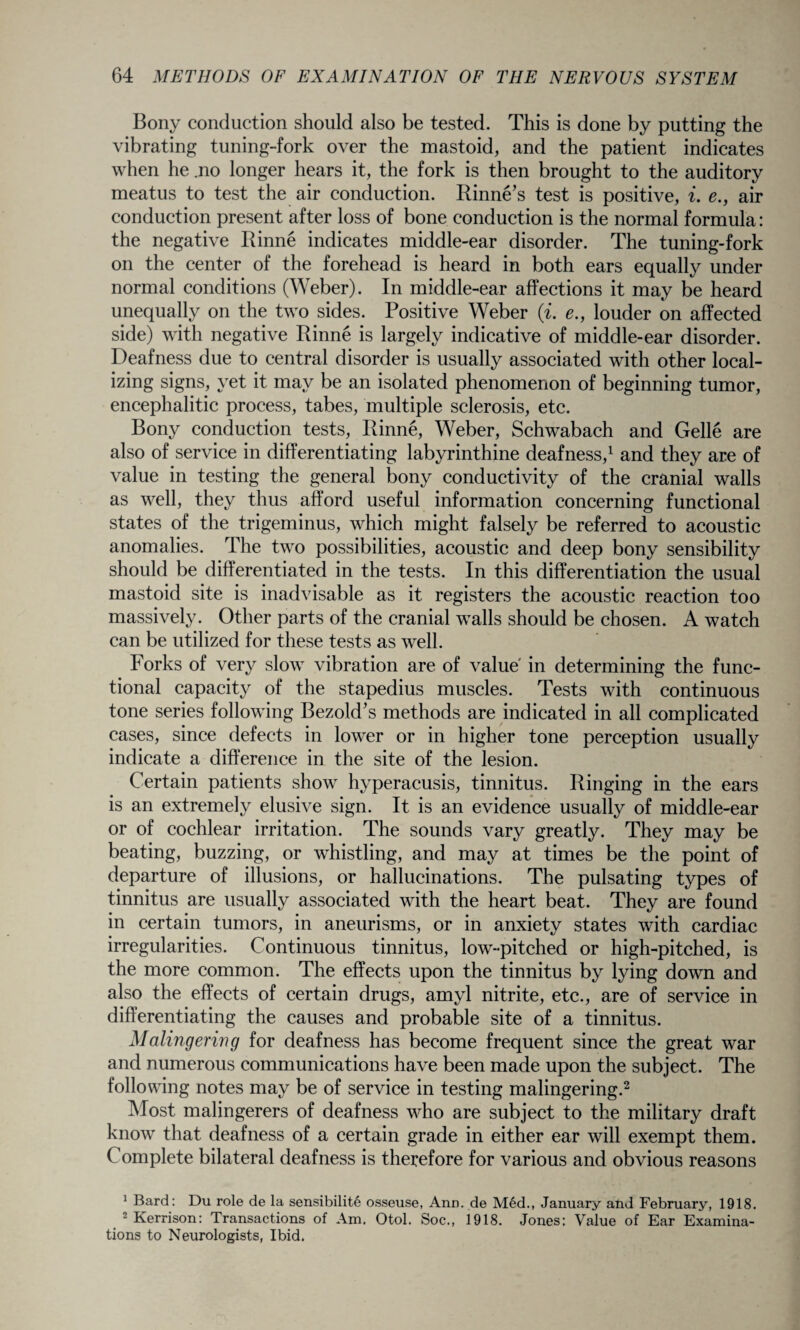 Bony conduction should also be tested. This is done by putting the vibrating tuning-fork over the mastoid, and the patient indicates when he .no longer hears it, the fork is then brought to the auditory meatus to test the air conduction. Rinne’s test is positive, i. e., air conduction present after loss of bone conduction is the normal formula: the negative Rinne indicates middle-ear disorder. The tuning-fork on the center of the forehead is heard in both ears equally under normal conditions (Weber). In middle-ear affections it may be heard unequally on the two sides. Positive Weber (i. e., louder on affected side) with negative Rinne is largely indicative of middle-ear disorder. Deafness due to central disorder is usually associated with other local¬ izing signs, yet it may be an isolated phenomenon of beginning tumor, encephalitic process, tabes, multiple sclerosis, etc. Bony conduction tests, Rinne, Weber, Schwabach and Gelle are also of service in differentiating labyrinthine deafness,1 and they are of value in testing the general bony conductivity of the cranial walls as well, they thus afford useful information concerning functional states of the trigeminus, which might falsely be referred to acoustic anomalies. The two possibilities, acoustic and deep bony sensibility should be differentiated in the tests. In this differentiation the usual mastoid site is inadvisable as it registers the acoustic reaction too massively. Other parts of the cranial walls should be chosen. A watch can be utilized for these tests as well. Forks of very slow vibration are of value' in determining the func¬ tional capacity of the stapedius muscles. Tests with continuous tone series following Bezold’s methods are indicated in all complicated cases, since defects in lower or in higher tone perception usually indicate a difference in the site of the lesion. Certain patients show hyperacusis, tinnitus. Ringing in the ears is an extremely elusive sign. It is an evidence usually of middle-ear or of cochlear irritation. The sounds vary greatly. They may be beating, buzzing, or whistling, and may at times be the point of departure of illusions, or hallucinations. The pulsating types of tinnitus are usually associated with the heart beat. They are found in certain tumors, in aneurisms, or in anxiety states with cardiac irregularities. Continuous tinnitus, low-pitched or high-pitched, is the more common. The effects upon the tinnitus by lying down and also the effects of certain drugs, amyl nitrite, etc., are of service in differentiating the causes and probable site of a tinnitus. Malingering for deafness has become frequent since the great war and numerous communications have been made upon the subject. The following notes may be of service in testing malingering.2 Most malingerers of deafness who are subject to the military draft know that deafness of a certain grade in either ear will exempt them. Complete bilateral deafness is therefore for various and obvious reasons 1 Bard: Du role de la sensibilite osseuse, Ann. de Med., January and February, 1918. 2 Kerrison: Transactions of Am. Otol. Soc., 1918. Jones: Value of Ear Examina¬ tions to Neurologists, Ibid.