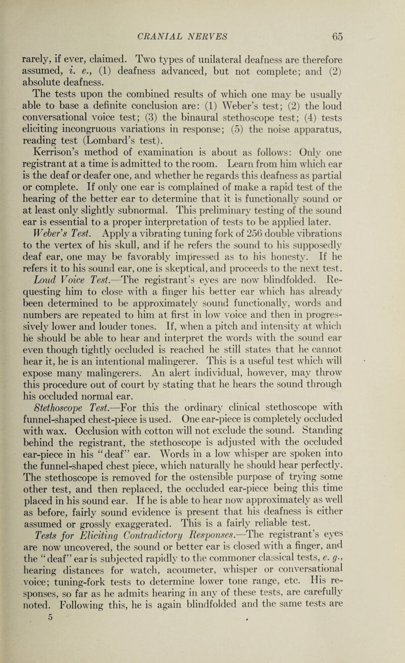 rarely, if ever, claimed. Two types of unilateral deafness are therefore assumed, i. e., (1) deafness advanced, but not complete; and (2) absolute deafness. The tests upon the combined results of which one may be usually able to base a definite conclusion are: (1) Weber’s test; (2) the loud conversational voice test; (3) the binaural stethoscope test; (4) tests eliciting incongruous variations in response; (5) the noise apparatus, reading test (Lombard’s test). Kerrison’s method of examination is about as follows: Only one registrant at a time is admitted to the room. Learn from him which ear is the deaf or deafer one, and whether he regards this deafness as partial or complete. If only one ear is complained of make a rapid test of the hearing of the better ear to determine that it is functionally sound or at least only slightly subnormal. This preliminary testing of the sound ear is essential to a proper interpretation of tests to be applied later. Weber’s Test. Apply a vibrating tuning fork of 256 double vibrations to the vertex of his skull, and if he refers the sound to his supposedly deaf ear, one may be favorably impressed as to his honesty. If he refers it to his sound ear, one is skeptical, and proceeds to the next test. Loud Voice Test.—The registrant’s eyes are now blindfolded. Re¬ questing him to close with a finger his better ear which has already been determined to be approximately sound functionally, words and numbers are repeated to him at first in low voice and then in progres¬ sively lower and louder tones. If, when a pitch and intensity at which he should be able to hear and interpret the words with the sound ear even though tightly occluded is reached he still states that he cannot hear it, he is an intentional malingerer. This is a useful test which will expose many malingerers. An alert individual, however, may throw this procedure out of court by stating that he hears the sound through his occluded normal ear. Stethoscope Test.—For this the ordinary clinical stethoscope with funnel-shaped chest-piece is used. One ear-piece is completely occluded with wax. Occlusion with cotton will not exclude the sound. Standing behind the registrant, the stethoscope is adjusted with the occluded ear-piece in his “deaf” ear. Words in a low whisper are spoken into the funnel-shaped chest piece, which naturally he should hear perfectly. The stethoscope is removed for the ostensible purpose of trying some other test, and then replaced, the occluded ear-piece being this time placed in his sound ear. If he is able to hear now approximately as well as before, fairly sound evidence is present that his deafness is either assumed or grossly exaggerated. This is a fairly reliable test. Tests for Eliciting Contradictory Responses.—The registrant’s eyes are now uncovered, the sound or better ear is closed with a finger, and the “deaf” ear is subjected rapidly to the commoner classical tests, e. g hearing distances for watch, acoumeter, whisper or conversational voice; tuning-fork tests to determine lower tone range, etc. His re¬ sponses, so far as he admits hearing in any of these tests, are carefully noted. Following this, he is again blindfolded and the same tests are 5