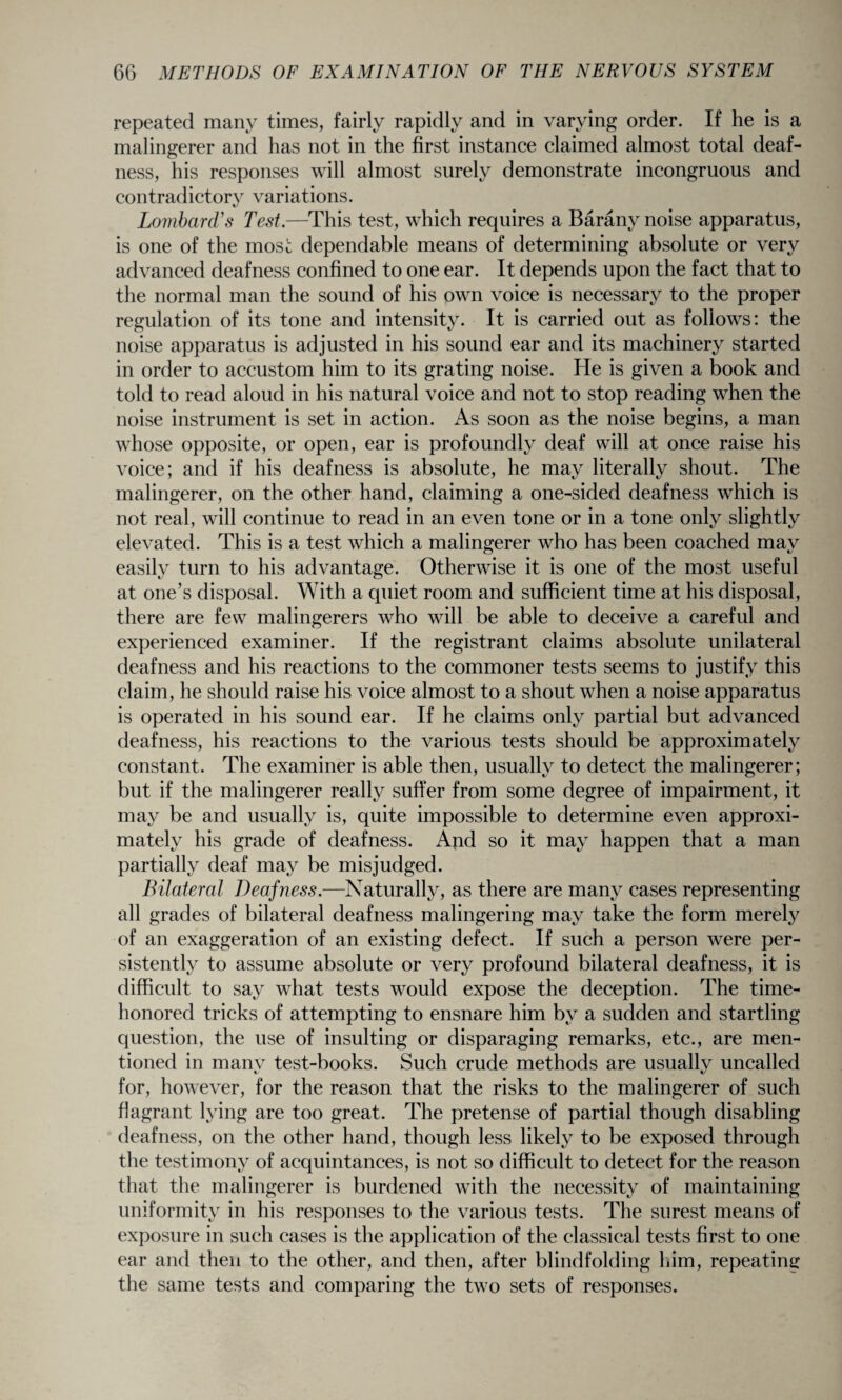 repeated many times, fairly rapidly and in varying order. If he is a malingerer and has not in the first instance claimed almost total deaf¬ ness, his responses will almost surely demonstrate incongruous and contradictory variations. t/ Lombard's Test.—This test, which requires a Barany noise apparatus, is one of the most dependable means of determining absolute or very advanced deafness confined to one ear. It depends upon the fact that to the normal man the sound of his own voice is necessary to the proper regulation of its tone and intensity. It is carried out as follows: the noise apparatus is adjusted in his sound ear and its machinery started in order to accustom him to its grating noise. He is given a book and told to read aloud in his natural voice and not to stop reading when the noise instrument is set in action. As soon as the noise begins, a man whose opposite, or open, ear is profoundly deaf will at once raise his voice; and if his deafness is absolute, he may literally shout. The malingerer, on the other hand, claiming a one-sided deafness which is not real, will continue to read in an even tone or in a tone only slightly elevated. This is a test which a malingerer who has been coached may easily turn to his advantage. Otherwise it is one of the most useful at one’s disposal. With a quiet room and sufficient time at his disposal, there are few malingerers who will be able to deceive a careful and experienced examiner. If the registrant claims absolute unilateral deafness and his reactions to the commoner tests seems to justify this claim, he should raise his voice almost to a shout when a noise apparatus is operated in his sound ear. If he claims only partial but advanced deafness, his reactions to the various tests should be approximately constant. The examiner is able then, usually to detect the malingerer; but if the malingerer really suffer from some degree of impairment, it may be and usually is, quite impossible to determine even approxi¬ mately his grade of deafness. And so it may happen that a man partially deaf may be misjudged. Bilateral Deafness.—Naturally, as there are many cases representing all grades of bilateral deafness malingering may take the form merely of an exaggeration of an existing defect. If such a person were per¬ sistently to assume absolute or very profound bilateral deafness, it is difficult to say what tests would expose the deception. The time- honored tricks of attempting to ensnare him by a sudden and startling question, the use of insulting or disparaging remarks, etc., are men¬ tioned in many test-books. Such crude methods are usually uncalled for, however, for the reason that the risks to the malingerer of such flagrant lying are too great. The pretense of partial though disabling deafness, on the other hand, though less likely to be exposed through the testimony of acquintances, is not so difficult to detect for the reason that the malingerer is burdened with the necessity of maintaining uniformity in his responses to the various tests. The surest means of exposure in such cases is the application of the classical tests first to one ear and then to the other, and then, after blindfolding him, repeating the same tests and comparing the two sets of responses.