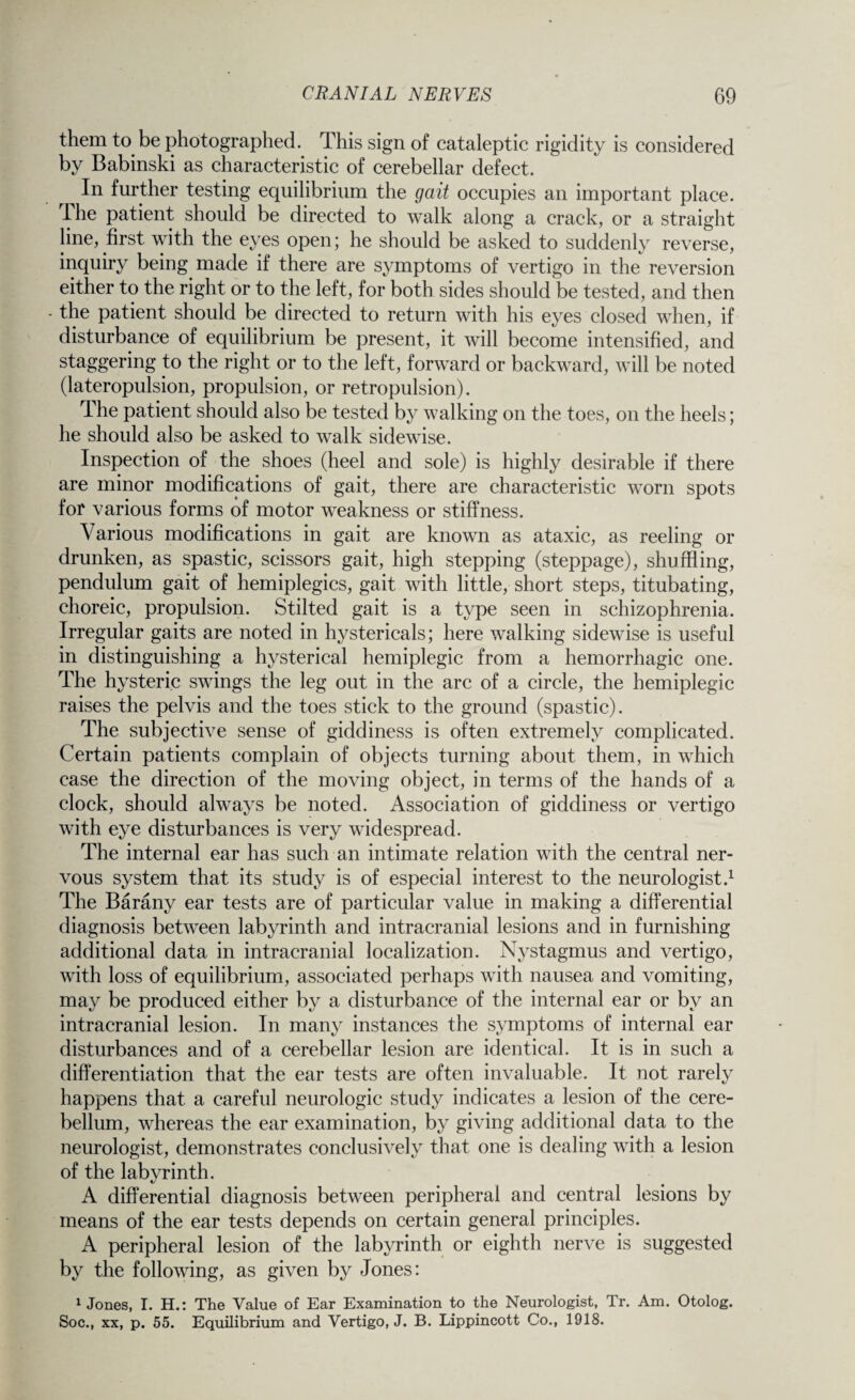 them to be photographed. This sign of cataleptic rigidity is considered by Babinski as characteristic of cerebellar defect. In further testing equilibrium the gait occupies an important place. The patient should be directed to walk along a crack, or a straight line, first with the eyes open; he should be asked to suddenly reverse, inquiry being made if there are symptoms of vertigo in the reversion either to the right or to the left, for both sides should be tested, and then the patient should be directed to return with his eyes closed when, if disturbance of equilibrium be present, it will become intensified, and staggering to the right or to the left, forward or backward, will be noted (lateropulsion, propulsion, or retropulsion). dhe patient should also be tested by walking on the toes, on the heels; he should also be asked to walk sidewise. Inspection of the shoes (heel and sole) is highly desirable if there are minor modifications of gait, there are characteristic worn spots for various forms of motor weakness or stiffness. Various modifications in gait are known as ataxic, as reeling or drunken, as spastic, scissors gait, high stepping (steppage), shuffling, pendulum gait of hemiplegics, gait with little, short steps, titubating, choreic, propulsion. Stilted gait is a type seen in schizophrenia. Irregular gaits are noted in hystericals; here walking sidewise is useful in distinguishing a hysterical hemiplegic from a hemorrhagic one. The hysteric swings the leg out in the arc of a circle, the hemiplegic raises the pelvis and the toes stick to the ground (spastic). The subjective sense of giddiness is often extremely complicated. Certain patients complain of objects turning about them, in which case the direction of the moving object, in terms of the hands of a clock, should always be noted. Association of giddiness or vertigo with eye disturbances is very widespread. The internal ear has such an intimate relation with the central ner¬ vous system that its study is of especial interest to the neurologist.1 The Barany ear tests are of particular value in making a differential diagnosis between labyrinth and intracranial lesions and in furnishing additional data in intracranial localization. Nystagmus and vertigo, with loss of equilibrium, associated perhaps with nausea and vomiting, may be produced either by a disturbance of the internal ear or by an intracranial lesion. In many instances the symptoms of internal ear disturbances and of a cerebellar lesion are identical. It is in such a differentiation that the ear tests are often invaluable. It not rarely happens that a careful neurologic study indicates a lesion of the cere¬ bellum, whereas the ear examination, by giving additional data to the neurologist, demonstrates conclusively that one is dealing with a lesion of the labyrinth. A differential diagnosis between peripheral and central lesions by means of the ear tests depends on certain general principles. A peripheral lesion of the labyrinth or eighth nerve is suggested by the following, as given by Jones: 1 Jones, I. H.: The Value of Ear Examination to the Neurologist, Tr. Am. Otolog. Soc., xx, p. 55. Equilibrium and Vertigo, J. B. Lippincott Co., 1918.