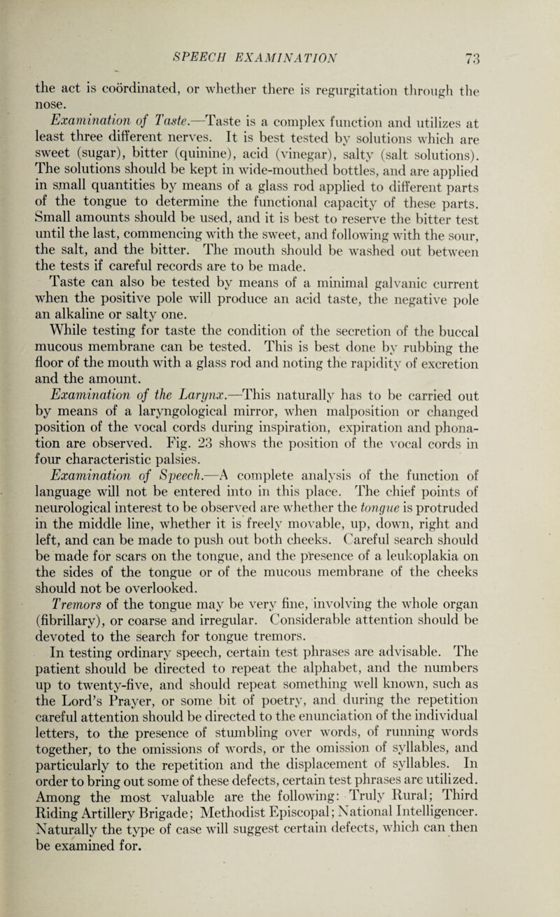the act is coordinated, or whether there is regurgitation through the nose. Examination oj Taste.—Taste is a complex function and utilizes at least three different nerves. It is best tested by solutions which are sweet (sugar), bitter (quinine), acid (vinegar), salty (salt solutions). The solutions should be kept in wide-mouthed bottles, and are applied in small quantities by means of a glass rod applied to different parts of the tongue to determine the functional capacity of these parts. Small amounts should be used, and it is best to reserve the bitter test until the last, commencing with the sweet, and following with the sour, the salt, and the bitter. The mouth should be washed out between the tests if careful records are to be made. Taste can also be tested by means of a minimal galvanic current when the positive pole will produce an acid taste, the negative pole an alkaline or salty one. While testing for taste the condition of the secretion of the buccal mucous membrane can be tested. This is best done by rubbing the floor of the mouth with a glass rod and noting the rapidity of excretion and the amount. Examination of the Larynx.—This naturally has to be carried out by means of a laryngological mirror, when malposition or changed position of the vocal cords during inspiration, expiration and phona- tion are observed. Fig. 23 shows the position of the vocal cords in four characteristic palsies. Examination of Sjwech.—A complete analysis of the function of language will not be entered into in this place. The chief points of neurological interest to be observed are whether the tongue is protruded in the middle line, whether it is freely movable, up, down, right and left, and can be made to push out both cheeks. Careful search should be made for scars on the tongue, and the presence of a leukoplakia on the sides of the tongue or of the mucous membrane of the cheeks should not be overlooked. Tremors of the tongue may be very fine, involving the whole organ (fibrillary), or coarse and irregular. Considerable attention should be devoted to the search for tongue tremors. In testing ordinary speech, certain test phrases are advisable. The patient should be directed to repeat the alphabet, and the numbers up to twenty-five, and should repeat something well known, such as the Lord’s Prayer, or some bit of poetry, and during the repetition careful attention should be directed to the enunciation of the individual letters, to the presence of stumbling over words, of running words together, to the omissions of words, or the omission of syllables, and particularly to the repetition and the displacement of syllables. In order to bring out some of these defects, certain test phrases are utilized. Among the most valuable are the following: Truly Rural; Third Riding Artillery Brigade; Methodist Episcopal; National Intelligencer. Naturally the type of case will suggest certain defects, which can then be examined for.