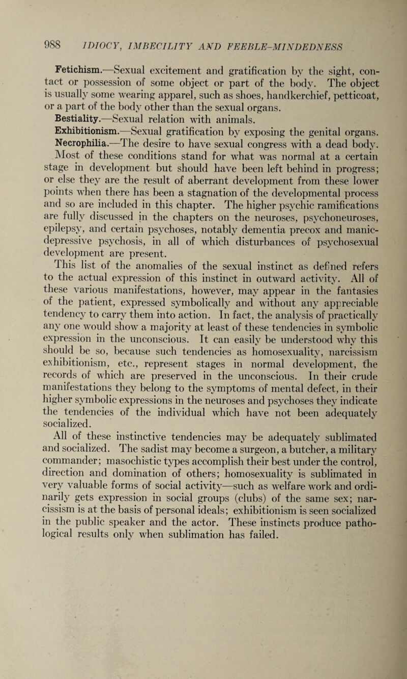 Fetichism.—Sexual excitement and gratification by the sight, con¬ tact or possession of some object or part of the body. The object is usually some wearing apparel, such as shoes, handkerchief, petticoat, or a part of the body other than the sexual organs. Bestiality.—Sexual relation with animals. Exhibitionism.—Sexual gratification by exposing the genital organs. Necrophilia.—The desire to have sexual congress with a dead body. Most of these conditions stand for what was normal at a certain stage in development but should have been left behind in progress; or else they are the result of aberrant development from these lower points when there has been a stagnation of the developmental process and so are included in this chapter. The higher psychic ramifications are fully discussed in the chapters on the neuroses, psychoneuroses, epilepsy, and certain psychoses, notably dementia precox and manic- depressive psychosis, in all of which disturbances of psychosexual development are present. rlhis list of the anomalies of the sexual instinct as defined refers to the actual expression of this instinct in outward activity. All of these various manifestations, however, may appear in the fantasies of the patient, expressed symbolically and without any appreciable tendency to carry them into action. In fact, the analysis of practically any one would show a majority at least of these tendencies in symbolic expression in the unconscious. It can easily be understood why this should be so, because such tendencies as homosexuality, narcissism exhibitionism, etc., represent stages in normal development, the records of which are preserved in the unconscious. In their crude manifestations they belong to the symptoms of mental defect, in their higher symbolic expressions in the neuroses and psychoses they indicate the tendencies of the individual which have not been adequately socialized. All of these instinctive tendencies may be adequately sublimated and socialized. The sadist may become a surgeon, a butcher, a military commander; masochistic types accomplish their best under the control, direction and domination of others; homosexuality is sublimated in very valuable forms of social activity—such as welfare work and ordi¬ narily gets expression in social groups (clubs) of the same sex; nar¬ cissism is at the basis of personal ideals; exhibitionism is seen socialized in the public speaker and the actor. These instincts produce patho¬ logical results only when sublimation has failed.