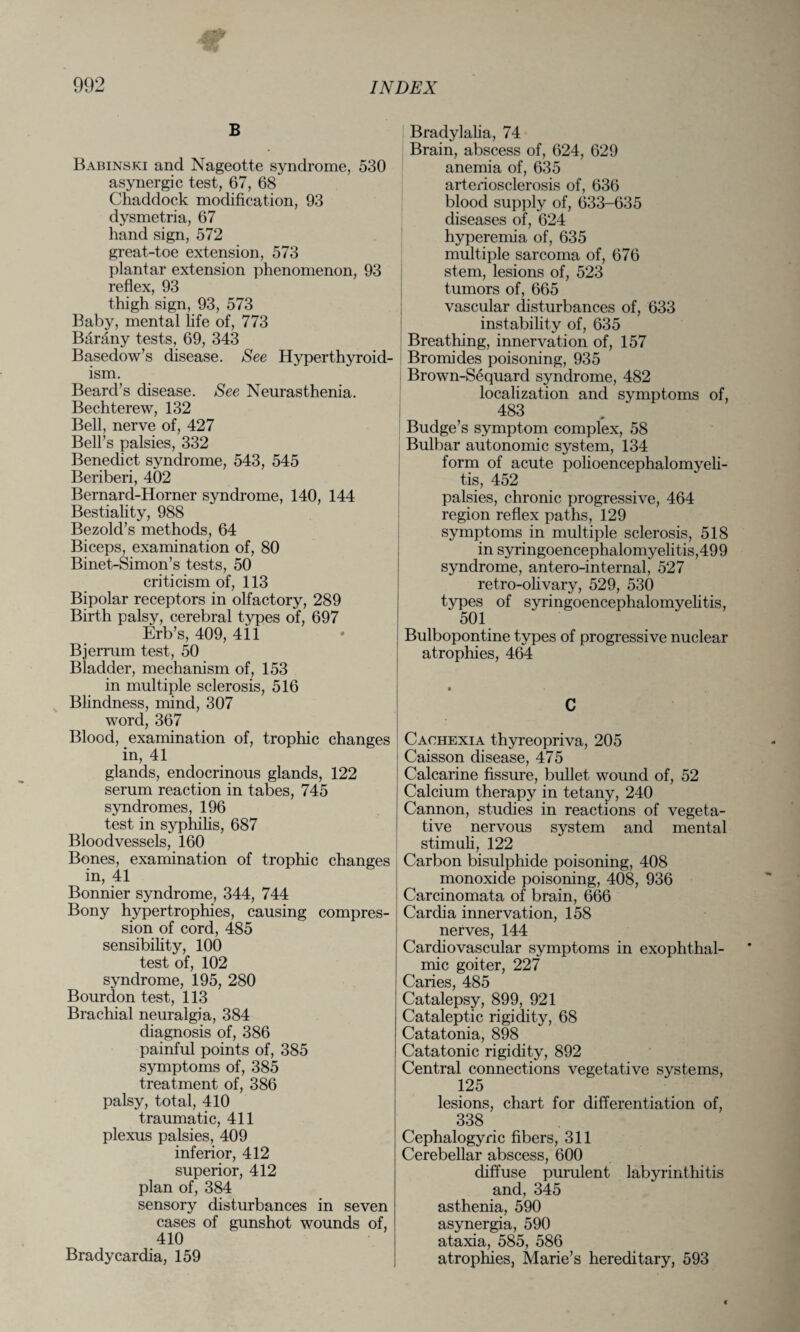 B Babinski and Nageotte syndrome, 530 asynergic test, 67, 68 Chaddock modification, 93 dysmetria, 67 hand sign, 572 great-toe extension, 573 plantar extension phenomenon, 93 reflex, 93 thigh sign, 93, 573 Baby, mental life of, 773 Barany tests, 69, 343 Basedow’s disease. See Hyperthyroid¬ ism. Beard’s disease. See Neurasthenia. Bechterew, 132 Bell, nerve of, 427 Bell’s palsies, 332 Benedict syndrome, 543, 545 Beriberi, 402 Bernard-Horner syndrome, 140, 144 Bestiality, 988 Bezold’s methods, 64 Biceps, examination of, 80 Binet-Simon’s tests, 50 criticism of, 113 Bipolar receptors in olfactory, 289 Birth palsy, cerebral types of, 697 Erb’s, 409, 411 Bjerrum test, 50 Bladder, mechanism of, 153 in multiple sclerosis, 516 Blindness, mind, 307 word, 367 Blood, examination of, trophic changes in, 41 glands, endocrinous glands, 122 serum reaction in tabes, 745 syndromes, 196 test in syphilis, 687 Bloodvessels, 160 Bones, examination of trophic changes in, 41 Bonnier syndrome, 344, 744 Bony hypertrophies, causing compres¬ sion of cord, 485 sensibility, 100 test of, 102 syndrome, 195, 280 Bourdon test, 113 Brachial neuralgia, 384 diagnosis of, 386 painful points of, 385 symptoms of, 385 treatment of, 386 palsy, total, 410 traumatic, 411 plexus palsies, 409 inferior, 412 superior, 412 plan of, 384 sensory disturbances in seven cases of gunshot wounds of, 410 Bradycardia, 159 Bradylalia, 74 Brain, abscess of, 624, 629 anemia of, 635 arteriosclerosis of, 636 blood supply of, 633-635 diseases of, 624 hyperemia of, 635 multiple sarcoma of, 676 stem, lesions of, 523 tumors of, 665 vascular disturbances of, 633 instability of, 635 Breathing, innervation of, 157 Bromides poisoning, 935 Brown-Sequard syndrome, 482 localization and symptoms of, 483 Budge’s symptom complex, 58 Bulbar autonomic system, 134 form of acute polioencephalomyeli- tis, 452 palsies, chronic progressive, 464 region reflex paths, 129 symptoms in multiple sclerosis, 518 in syringoencephalomyelitis,499 syndrome, antero-internal, 527 retro-olivary, 529, 530 types of syringoencephalomyelitis, 501 Bulbopontine types of progressive nuclear atrophies, 464 C Cachexia thyreopriva, 205 Caisson disease, 475 Calcarine fissure, bullet wound of, 52 Calcium therapy in tetany, 240 Cannon, studies in reactions of vegeta¬ tive nervous system and mental stimuli, 122 Carbon bisulphide poisoning, 408 monoxide poisoning, 408, 936 Carcinomata of brain, 666 Cardia innervation, 158 nerves, 144 Cardiovascular symptoms in exophthal¬ mic goiter, 227 Caries, 485 Catalepsy, 899, 921 Cataleptic rigidity, 68 Catatonia, 898 Catatonic rigidity, 892 Central connections vegetative systems, 125 lesions, chart for differentiation of, 338 Cephalogyric fibers, 311 Cerebellar abscess, 600 diffuse purulent labyrinthitis and, 345 asthenia, 590 asynergia, 590 ataxia, 585, 586 atrophies, Marie’s hereditary, 593