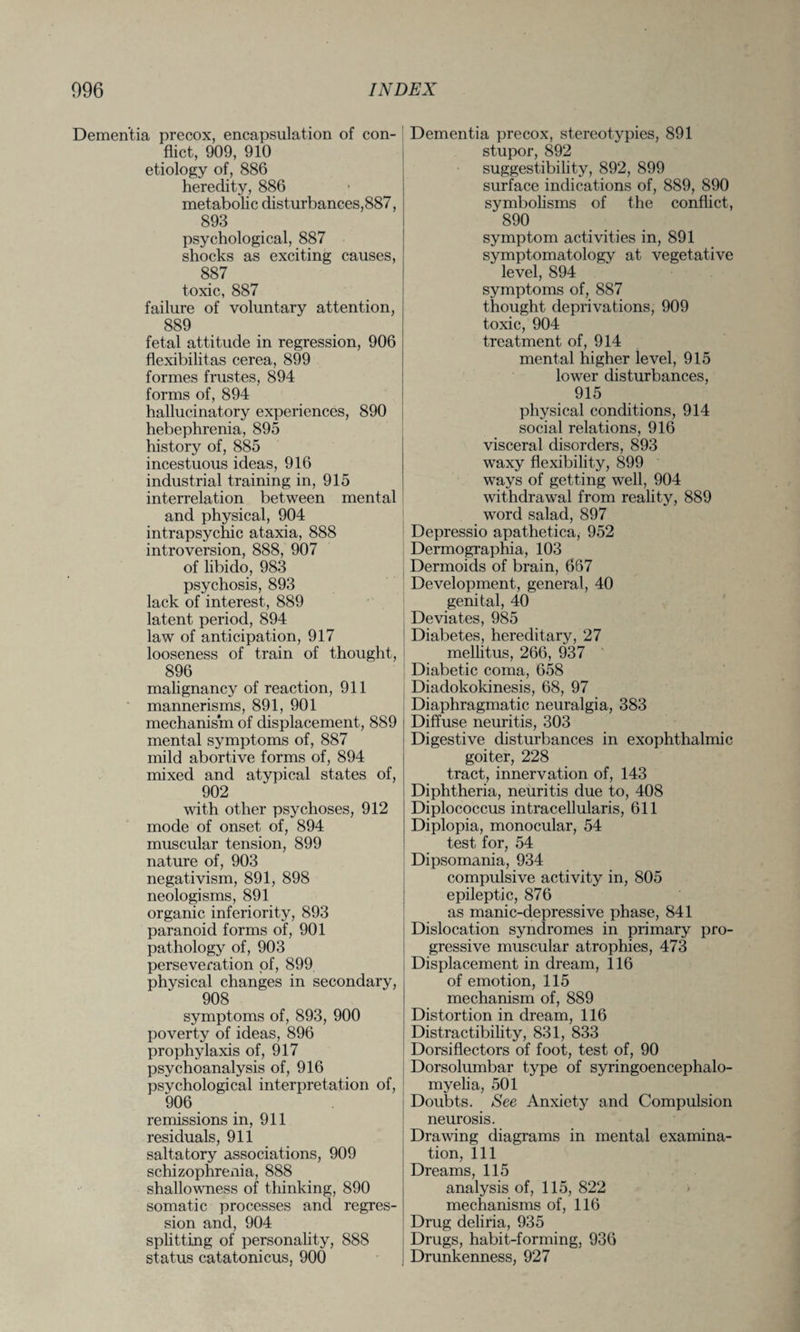 Dementia precox, encapsulation of con¬ flict, 909, 910 etiology of, 886 heredity, 886 metabolic disturbances,887, 893 Dementia precox, stereotypies, 891 stupor, 892 suggestibility, 892, 899 surface indications of, 889, 890 symbolisms of the conflict, 890 psychological, 887 shocks as exciting causes, 887 toxic, 887 failure of voluntary attention, 889 fetal attitude in regression, 906 flexibilitas cerea, 899 formes frustes, 894 forms of, 894 hallucinatory experiences, 890 hebephrenia, 895 history of, 885 incestuous ideas, 916 industrial training in, 915 interrelation between mental and physical, 904 intrapsychic ataxia, 888 introversion, 888, 907 of libido, 983 psychosis, 893 lack of interest, 889 latent period, 894 law of anticipation, 917 looseness of train of thought, 896 malignancy of reaction, 911 mannerisms, 891, 901 mechanism of displacement, 889 mental symptoms of, 887 mild abortive forms of, 894 mixed and atypical states of, 902 with other psychoses, 912 mode of onset of, 894 muscular tension, 899 nature of, 903 negativism, 891, 898 neologisms, 891 organic inferiority, 893 paranoid forms of, 901 pathology of, 903 perseveration of, 899 physical changes in secondary, 908 symptoms of, 893, 900 poverty of ideas, 896 prophylaxis of, 917 psychoanalysis of, 916 psychological interpretation of, 906 remissions in, 911 residuals, 911 saltatory associations, 909 schizophrenia, 888 shallowness of thinking, 890 somatic processes and regres¬ sion and, 904 splitting of personality, 888 status catatonicus, 900 symptom activities in, 891 symptomatology at vegetative level, 894 symptoms of, 887 thought deprivations, 909 toxic, 904 treatment of, 914 mental higher level, 915 lower disturbances, 915 physical conditions, 914 social relations, 916 visceral disorders, 893 waxy flexibility, 899 ways of getting well, 904 withdrawal from reality, 889 word salad, 897 Depressio apathetica, 952 Dermographia, 103 Dermoids of brain, 667 Development, general, 40 genital, 40 Deviates, 985 Diabetes, hereditary, 27 mellitus, 266, 937 Diabetic coma, 658 Diadokokinesis, 68, 97 Diaphragmatic neuralgia, 383 Diffuse neuritis, 303 Digestive disturbances in exophthalmic goiter, 228 tract, innervation of, 143 Diphtheria, neuritis due to, 408 Diplococcus intracellularis, 611 Diplopia, monocular, 54 test for, 54 Dipsomania, 934 compulsive activity in, 805 epileptic, 876 as manic-depressive phase, 841 Dislocation syndromes in primary pro¬ gressive muscular atrophies, 473 Displacement in dream, 116 of emotion, 115 mechanism of, 889 Distortion in dream, 116 Distractibility, 831, 833 Dorsiflectors of foot, test of, 90 Dorsolumbar type of syringoencephalo¬ myelia, 501 Doubts. See Anxiety and Compulsion neurosis. Drawing diagrams in mental examina¬ tion, 111 Dreams, 115 analysis of, 115, 822 mechanisms of, 116 Drug deliria, 935 Drugs, habit-forming, 936 Drunkenness, 927