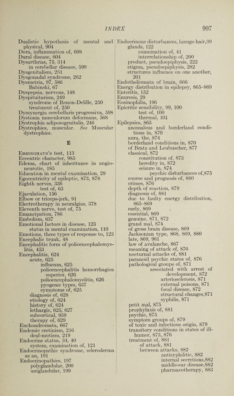 Dualistic hypothesis of mental and physical, 904 Dura, inflammation of, G08 Dural disease, 604 Dysarthrias, 75, 314 in cerebellar disease, 590 Dysgenitalism, 261 Dysgonadal syndrome, 262 Dysmetria, 97, 586 Babinski, 67 Dyspepsia, nervous, 148 Dyspituitarism, 249 syndrome of Renon-Delille, 250 treatment of, 250 Dyssynergia cerebellaris progressiva, 598 Dystonia musculorum deformans, 568 Dystrophia adiposogenitalis, 246 Dystrophies, muscular. See Muscular dystrophies. E Ebbinghatts’s test, 113 Eccentric character, 985 Edema, chart of inheritance in angio¬ neurotic, 185 Education in mental examination, 29 Egocentricity of epileptic, 873, 878 Eighth nerves, 336 test of, 63 Ejaculation, 156 Elbow or triceps-jerk, 91 Electrotherapy in neuralgias, 378 Eleventh nerve, test of, 75 Emancipation, 786 Embolism, 637 Emotional factors in disease, 123 status in mental examination, 110 Emotions, three types of response to, 123 Encephalic trunk, 48 Encephalitic form of polioencephalomye- litis, 453 Encephalitis, 624 acute, 625 influenza, 625 polioencephalitis hemorrhagica superior, 626 polioencephalomyelitis, 626 pyogenic types, 637 symptoms of, 625 diagnosis of, 628 etiology of, 624 history of, 624 lethargic, 625, 627 subcortical, 959 therapy of, 629 Enchondromata, 667 Endemic cretinism, 216 deaf-mutism, 219 Endocrine status, 34, 40 system, examination of, 121 Endocrinopathic syndrome, scleroderma as an, 191 Endocrinopathies, 197 polyglandular, 200 uniglandular, 199 Endocrinous disturbances, lanugo hair,39 glands, 122 examination of, 41 interrelationship of, 200 product, pseudoepiphysis, 222 stigma, pseudoepiphysis, 282 structures influence on one another, 201 Endotheliomata of brain, 666 Energy distribution in epilepsy, 865-869 Enteritis, 152 Enuresis, 29 Eosinophilia, 196 Epicritic sensibility, 99, 100 test of, 100 thermal, 101 Epilepsies, 865 anomalous and borderland condi¬ tions in, 870 aura, the, 874 borderland conditions in, 870 of Bratz and Leubuscher, 877 classical, 872 constitution of, 873 heredity in, 872 seizure in, 874 psychic disturbances of,875 course and prognosis of, 880 crimes, 876 depth of reaction, 879 diagnosis of, 881 due to faulty energy distribution, 865-869 early, 869 essential, 869 genuine, 871, 872 grand mal, 874 of gross brain disease, 869 Jacksonian type, 868, 869, 880 late, 869, 961 law of avalanche, 867 meaning of attack of, 876 nocturnal attacks of, 881 paranoid psychic states of, 876 pathological groups of, 871 associated with arrest of development, 872 arteriosclerosis, 871 external poisons, 871 focal disease, 872 structural changes,871 syphilis, 871 petit mal, 875 prophylaxis of, 881 psychic, 875 symptom groups of, 879 of toxic and infectious origin, 879 transitory conditions in states of ill- humor, 873, 876 treatment of, 881 of attack, 881 between attacks, 882 antisyphilitic, 882 internal secretions,882 middle-ear disease,882 pharmacotherapy, 883