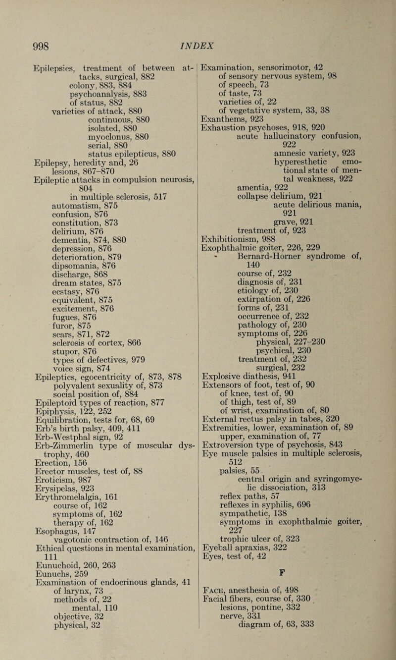 Epilepsies, treatment of between at¬ tacks, surgical, 882 colony, 883, 884 psychoanalysis, 883 of status, 882 varieties of attack, 880 continuous, 880 isolated, 880 myoclonus, 880 serial, 880 status epilepticus, 880 Epilepsy, heredity and, 26 lesions, 867-870 Epileptic attacks in compulsion neurosis, 804 in multiple sclerosis, 517 au tomatism, 875 confusion, 876 constitution, 873 delirium, 876 dementia, 874, 880 depression, 876 deterioration, 879 dipsomania, 876 discharge, 868 dream states, 875 ecstasy, 876 equivalent, 875 excitement, 876 fugues, 876 furor, 875 scars, 871, 872 sclerosis of cortex, 866 stupor, 876 types of defectives, 979 voice sign, 874 Epileptics, egocentricity of, 873, 878 polyvalent sexuality of, 873 social position of, 884 Epileptoid types of reaction, 877 Epiphysis, 122, 252 Equilibration, tests for, 68, 69 Erb’s birth palsy, 409, 411 Erb-Westphal sign, 92 Erb-Zimmerlin type of muscular dys¬ trophy, 460 Erection, 156 Erector muscles, test of, 88 Eroticism, 987 Erysipelas, 923 Erythromelalgia, 161 course of, 162 symptoms of, 162 therapy of, 162 Esophagus, 147 vagotonic contraction of, 146 Ethical questions in mental examination, 111 Eunuchoid, 260, 263 Eunuchs, 259 Examination of endocrinous glands, 41 of larynx, 73 methods of, 22 mental, 110 objective, 32 physical, 32 Examination, sensorimotor, 42 of sensory nervous system, 98 of speech, 73 of taste, 73 varieties of, 22 of vegetative system, 33, 38 Exanthems, 923 Exhaustion psychoses, 918, 920 acute hallucinatory confusion, 922 amnesic variety, 923 hyperesthetic emo¬ tional state of men¬ tal weakness, 922 amentia, 922 collapse delirium, 921 acute delirious mania, 921 grave, 921 treatment of, 923 Exhibitionism, 988 Exophthalmic goiter, 226, 229 - Bernard-Horner syndrome of, 140 course of, 232 diagnosis of, 231 etiology of, 230 extirpation of, 226 forms of, 231 occurrence of, 232 pathology of, 230 symptoms of, 226 physical, 227-230 psychical, 230 treatment of, 232 surgical, 232 Explosive diathesis, 941 Extensors of foot, test of, 90 of knee, test of, 90 of thigh, test of, 89 of wrist, examination of, 80 External rectus palsy in tabes, 320 Extremities, lower, examination of, 89 upper, examination of, 77 Extroversion type of psychosis, 843 Eye muscle palsies in multiple sclerosis, 512 palsies, 55 central origin and syringomye¬ lic dissociation, 313 reflex paths, 57 reflexes in syphilis, 696 sympathetic, 138 symptoms in exophthalmic goiter, 227 trophic ulcer of, 323 Eyeball apraxias, 322 Eyes, test of, 42 F Face, anesthesia of, 498 Facial fibers, course of, 330 lesions, pontine, 332 nerve, 334 diagram of, 63, 333