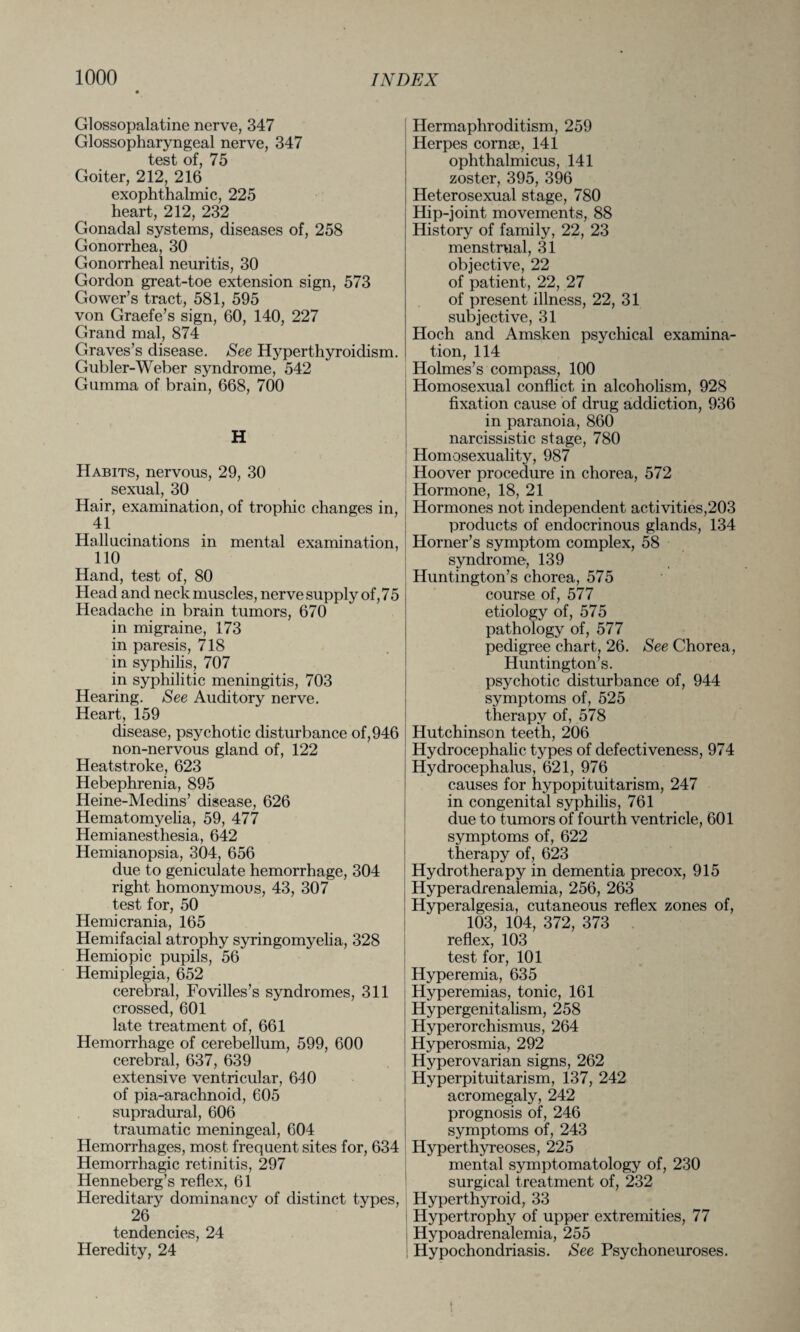 Glossopalatine nerve, 347 Glossopharyngeal nerve, 347 test of, 75 Goiter, 212, 216 exophthalmic, 225 heart, 212, 232 Gonadal systems, diseases of, 258 Gonorrhea, 30 Gonorrheal neuritis, 30 Gordon great-toe extension sign, 573 Gower’s tract, 581, 595 von Graefe’s sign, 60, 140, 227 Grand mal, 874 Graves’s disease. See Hyperthyroidism. Gubler-Weber syndrome, 542 Gumma of brain, 668, 700 H Habits, nervous, 29, 30 sexual, 30 Hair, examination, of trophic changes in, 41 Hallucinations in mental examination, 110 Hand, test of, 80 Head and neck muscles, nerve supply of, 75 Headache in brain tumors, 670 in migraine, 173 in paresis, 718 in syphilis, 707 in syphilitic meningitis, 703 Hearing. See Auditory nerve. Heart, 159 disease, psychotic disturbance of, 946 non-nervous gland of, 122 Heatstroke, 623 Hebephrenia, 895 Iieine-Medins’ disease, 626 Hematomyelia, 59, 477 Hemianesthesia, 642 Hemianopsia, 304, 656 due to geniculate hemorrhage, 304 right homonymous, 43, 307 test for, 50 Hemi crania, 165 Hemifacial atrophy syringomyelia, 328 Hemiopic pupils, 56 Hemiplegia, 652 cerebral, Fovilles’s syndromes, 311 crossed, 601 late treatment of, 661 Hemorrhage of cerebellum, 599, 600 cerebral, 637, 639 extensive ventricular, 640 of pia-arachnoid, 605 supradural, 606 traumatic meningeal, 604 Hemorrhages, most frequent sites for, 634 Hemorrhagic retinitis, 297 Henneberg’s reflex, 61 Hereditary dominancy of distinct types, 26 tendencies, 24 Heredity, 24 Hermaphroditism, 259 Herpes cornse, 141 ophthalmicus, 141 zoster, 395, 396 Heterosexual stage, 780 Hip-joint movements, 88 History of family, 22, 23 menstrual, 31 objective, 22 of patient, 22, 27 of present illness, 22, 31 subjective, 31 Hoch and Amsken psychical examina¬ tion, 114 Holmes’s compass, 100 Homosexual conflict in alcoholism, 928 fixation cause of drug addiction, 936 in paranoia, 860 narcissistic stage, 780 Homosexuality, 987 Hoover procedure in chorea, 572 Hormone, 18, 21 Hormones not independent activities,203 products of endocrinous glands, 134 Horner’s symptom complex, 58 syndrome, 139 Huntington’s chorea, 575 course of, 577 etiology of, 575 pathology of, 577 pedigree chart, 26. See Chorea, Huntington’s. psychotic disturbance of, 944 symptoms of, 525 therapy of, 578 Hutchinson teeth, 206 Hydrocephalic types of defectiveness, 974 Hydrocephalus, 621, 976 causes for hypopituitarism, 247 in congenital syphilis, 761 due to tumors of fourth ventricle, 601 symptoms of, 622 therapy of, 623 Hydrotherapy in dementia precox, 915 Hyperadrenalemia, 256, 263 Hyperalgesia, cutaneous reflex zones of, 103, 104, 372, 373 reflex, 103 test for, 101 Hyperemia, 635 Hyperemias, tonic, 161 Hypergenitalism, 258 Hyperorchismus, 264 Hyperosmia, 292 Hyperovarian signs, 262 Hyperpituitarism, 137, 242 acromegaly, 242 prognosis of, 246 symptoms of, 243 Hyperthyreoses, 225 mental symptomatology of, 230 surgical treatment of, 232 Hyperthyroid, 33 Hypertrophy of upper extremities, 77 Hypoadrenalemia, 255 Hypochondriasis. See Psychoneuroses.