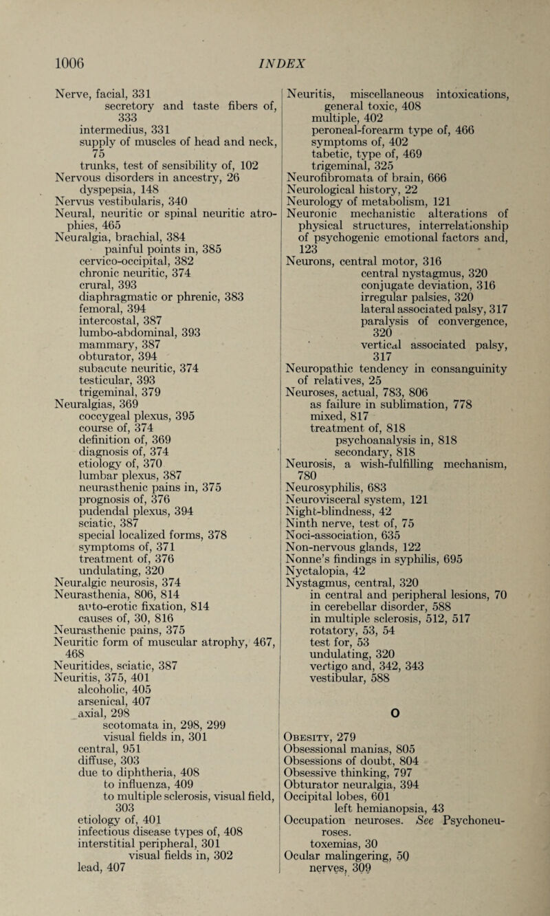 Nerve, facial, 331 secretory and taste fibers of, 333 intermedius, 331 supply of muscles of head and neck, 75 trunks, test of sensibility of, 102 Nervous disorders in ancestry, 26 dyspepsia, 148 Nervus vestibularis, 340 Neural, neuritic or spinal neuritic atro¬ phies, 465 Neuralgia, brachial, 384 painful points in, 385 cervico-occipital, 382 chronic neuritic, 374 crural, 393 diaphragmatic or phrenic, 383 femoral, 394 intercostal, 387 lumbo-abdominal, 393 mammary, 387 obturator, 394 subacute neuritic, 374 testicular, 393 trigeminal, 379 Neuralgias, 369 coccygeal plexus, 395 course of, 374 definition of, 369 diagnosis of, 374 etiology of, 370 lumbar plexus, 387 neurasthenic pains in, 375 prognosis of, 376 pudendal plexus, 394 sciatic, 387 special localized forms, 378 symptoms of, 371 treatment of, 376 undulating, 320 Neuralgic neurosis, 374 Neurasthenia, 806, 814 auto-erotic fixation, 814 causes of, 30, 816 Neurasthenic pains, 375 Neuritic form of muscular atrophy, 467, 468 Neuritides, sciatic, 387 Neuritis, 375, 401 alcoholic, 405 arsenical, 407 axial, 298 scotomata in, 298, 299 visual fields in, 301 central, 951 diffuse, 303 due to diphtheria, 408 to influenza, 409 to multiple sclerosis, visual field, 303 etiology of, 401 infectious disease types of, 408 interstitial peripheral, 301 visual fields in, 302 lead, 407 Neuritis, miscellaneous intoxications, general toxic, 408 multiple, 402 peroneal-forearm type of, 466 symptoms of, 402 tabetic, type of, 469 trigeminal, 325 Neurofibromata of brain, 666 Neurological history, 22 Neurology of metabolism, 121 Neuronic mechanistic alterations of physical structures, interrelationship of psychogenic emotional factors and, 123 Neurons, central motor, 316 central nystagmus, 320 conjugate deviation, 316 irregular palsies, 320 lateral associated palsy, 317 paralysis of convergence, 320 vertical associated palsy, 317 Neuropathic tendency in consanguinity of relatives, 25 Neuroses, actual, 783, 806 as failure in sublimation, 778 mixed, 817 treatment of, 818 psychoanalysis in, 818 secondary, 818 Neurosis, a wish-fulfilling mechanism, 780 Neurosyphilis, 683 Neurovisceral system, 121 Night-blindness, 42 Ninth nerve, test of, 75 Noci-association, 635 Non-nervous glands, 122 Nonne’s findings in syphilis, 695 Nyctalopia, 42 Nystagmus, central, 320 in central and peripheral lesions, 70 in cerebellar disorder, 588 in multiple sclerosis, 512, 517 rotatory, 53, 54 test for, 53 undulating, 320 vertigo and, 342, 343 vestibular, 588 Obesity, 279 Obsessional manias, 805 Obsessions of doubt, 804 Obsessive thinking, 797 Obturator neuralgia, 394 Occipital lobes, 601 left hemianopsia, 43 Occupation neuroses. See Psychoneu¬ roses. toxemias, 30 Ocular malingering, 50 nerves, 309